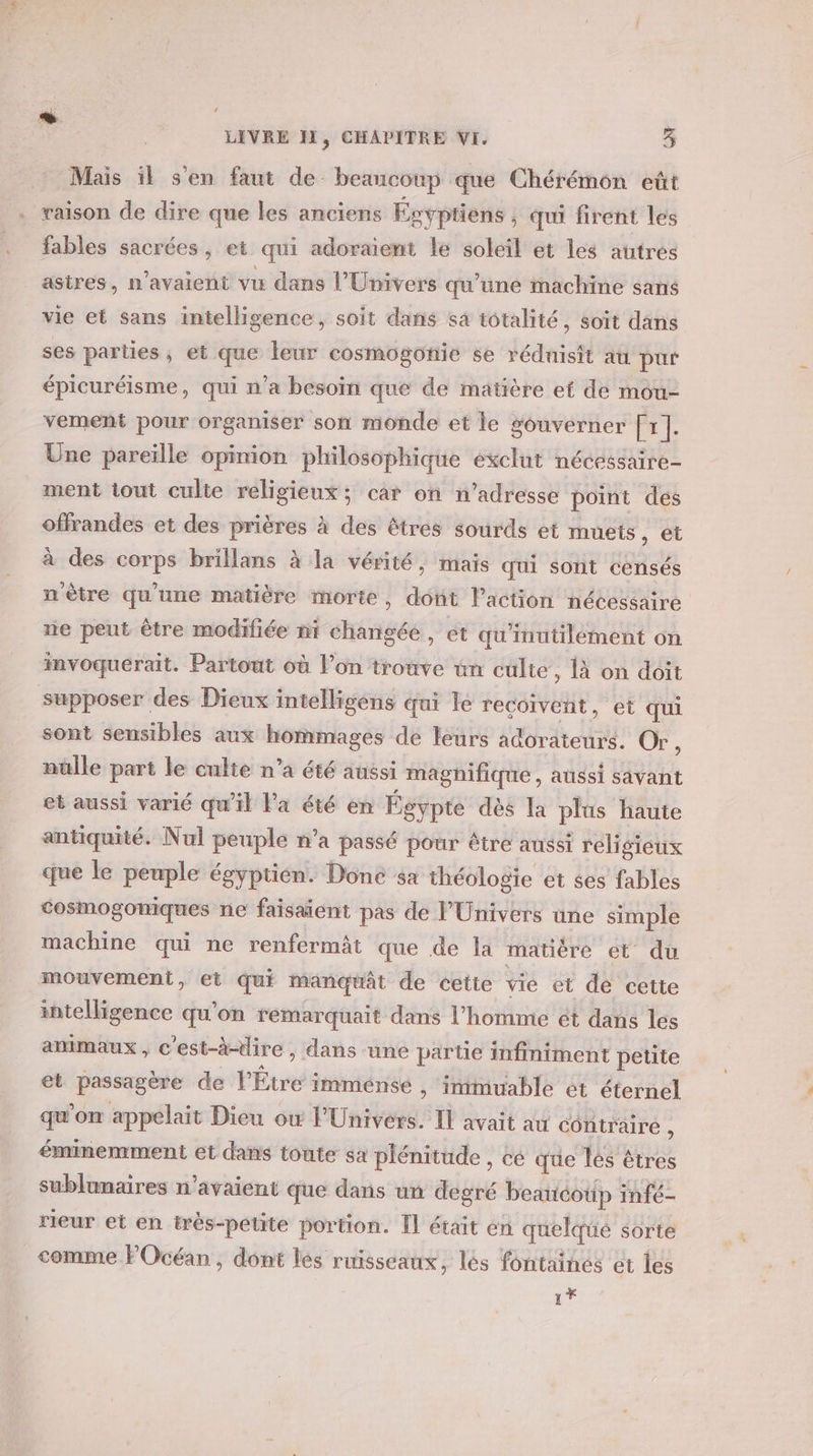 Mais il s'en faut de beaucoup que Chérémon eût . raison de dire que les anciens Égyptiens , qui firent les fables sacrées, et qui adoraient le soleil et les autres astres, n'avaient vu dans l'Univers qu’une machine sans vie et sans intelligence, soit dans sa totalité, soït dans ses parties ; et que leur cosmogonie se rédnisit au pur épicuréisme, qui n’a besoïn que de matière et de mou- vement pour organiser son monde et le gouverner [r]. Une pareïlle opinion philosophique exclut nécessaire- ment tout culie religieux; car on n’adresse point des offrandes et des prières à des êtres sourds et muets ) Êt à des corps brillans à la vérité, mais qui sont censés n'ètre qu'une matière morte, dont laction nécessaire ne peut être modifiée ni changée, et qu'inutilément on imvoquerait. Partout où l’on trouve un culte, 1à on doit supposer des Dieux intelligéns qui le recoivent, et qui sont sensibles aux hommages de leurs adorateurs. Or , nuülle part le culte n’a été aussi magnifique, aussi savant et aussi varié qu’il la été en Égypte dès Ia plus haute antiquité. Nul peuple n’a passé pour être aussi religieux que le peuple égyptien. Done sa théologie et ses fables cosmogomiques ne faisaient pas de l'Univers une simple machine qui ne renfermât que de la matitre et du mouvement, et qui mangüât de cette vie et de cette intelligence qu'on remarquait dans l’homme ét dans les amimaux , c'est-à-dire , dans une partie infiniment petite et passagère de l'Étre imménse , immuable ét éternel qu’on appelait Dieu ow l'Univers. Il avait au contraire , éminemment et dans toute sa plénitude , cé que lés êtres sublunaires n'avaient que dans un degré beaucotip infé- rieur et en très-petite portion. Il était en quelqüé sorte comme FOcéan, dont les ruisseaux, lés fontainés et les 1*