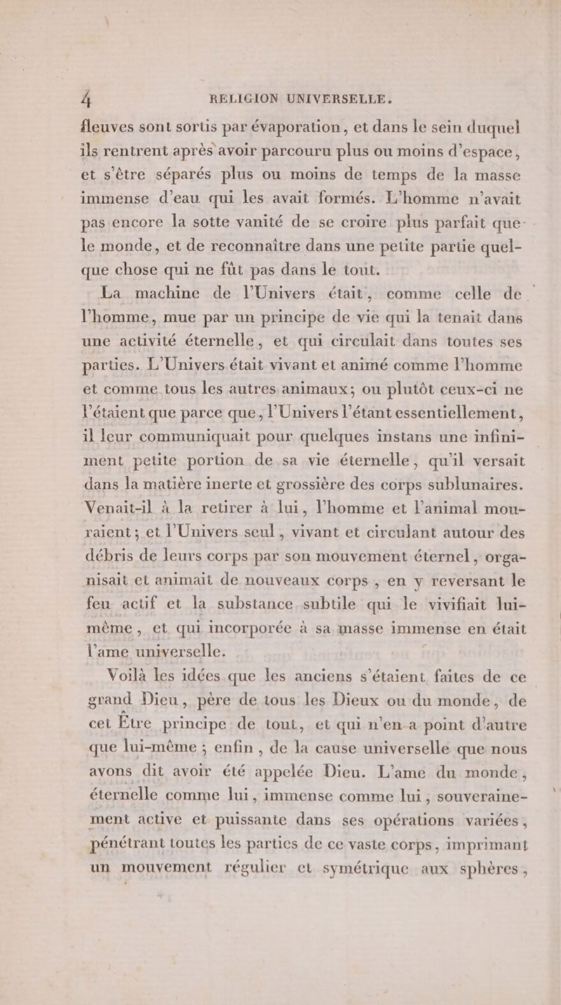 fleuves sont sorts par évaporation, et dans le sein duquel ils rentrent après avoir parcouru plus ou moins d’espace, et s'être séparés plus ou moins de temps de la masse immense d’eau qui les avait formés. L'homme n'avait pas encore la sotte vanité de se croire plus parfait que- le monde, et de reconnaître dans une petite partie quel- que chose qui ne füt pas dans le tout. La machine de l'Univers était, comme celle de. l’homme, mue par un principe de vie qui la tenait dans une activité éternelle, et qui cireulait dans toutes ses parties. L'Univers était vivant et animé comme l’homme et comme tous les autres animaux; ou plutôt ceux-ci ne l'étaient que parce que, l'Univers l’étant essentiellement, il leur communiquait pour quelques instans une infini- ment petite portion de.sa vie éternelle, qu'il versait dans la matière inerte et grossière des corps sublunaires. Venait-il à la retirer à lui, l’homme et l'animal mou- raient ; et l'Univers seul, vivant et circulant autour des débris de leurs corps par son mouvement éternel , orga- nisait el animait de nouveaux corps , en y reversant le feu actif et la substance subtile qui le vivifiait lui- même, et qui incorporée à sa masse immense en était l’ame universelle. Voilà les idées que les anciens s'étaient faites de ce” grand Dieu , père de tous les Dieux ou du monde, de cet Être principe de tout, et qui n’en a point d'autre que lui-même ; enfin, de la cause universelle que nous avons dit avoir été appelée Dieu. L'ame du monde, éternelle comme lui, immense comme lui , SOuVEraine- ment active et puissante dans ses opérations variées, pénétrant toutes les parties de ce vaste corps, imprimant un mouvement régulier et symétrique aux sphères,