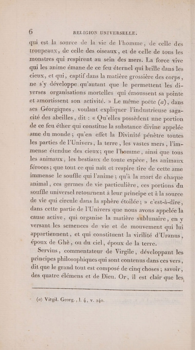 qui est la source de la vie de l’homme, de celle des troupeaux, de celle des oiseaux, et de celle de tous les monstres qui respirent au sein des mers. La force vive qui les anime émane de ce feu éternel qui brille dans les cieux, et qui, captif dans la matière grossière des Corps , ne $y développe qu'autant que le permettent les di- yerses organisations mortelles qui émoussent sa pointe et amortissent son activité. » Le même poëte (a), dans ses Géorgiques, voulant expliquer l’indusirieuse saga- cité des abeïlles, dit : « Qu'’elles possédent nne portion de ce feu éther qui constitue la substance divine appelée ame du monde ; qu'en effet la Divinité pénètre toutes les parties de l'Univers, la terre , les vastes mers , l'im- mense étendue des cieux; que l’homme , ainsi que tous les animaux, les bestiaux de toute espèce, les animaux féroces ; que tout ce qui naît et respire tire de cette ame immense le souffle qui l'anime ; qu’à la mort de chaque animal, ces germes de vie particulière, ces portions du souffle universel retournent à leur principe et à la source de vie qui circule dans la sphère étoilée; » c'est-à-dire, dans cette partie de l'Univers que nous avons appelée la cause active, qui organise la matière sublunaire , en \ versant les semences de vie et de mouvement qui Jui appartiennent, et qui constituent la virilité d'Uranus, époux de Ghé, ou du ciel, époux de la terre. Servius, commentateur de Virgile, développant les principes philosophiques qui sont contenus dans ces vers ; dit que le grand tout est composé de cinq choses ; savoir, des quatre élémens et de Dieu. Or, il est clair que les eo EEE À (a) Virgil. Georg. , L 4, v. 240.