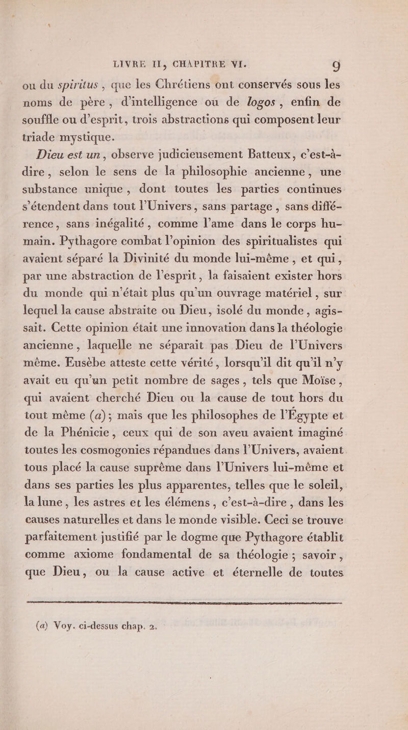 ou du spiritus , que les Chrétiens ont conservés sous les noms de père, d'intelligence ou de (logos, enfin de souffle ou d'esprit, trois abstractions qui composent leur triade mystique. Dieu est un, observe judicieusement Batteux, c’est-à- dire, selon le sens de la philosophie ancienne, une substance unique , dont toutes les parties continues s'étendent dans tout l'Univers, sans partage , sans diffé- rence, sans inégalité, comme l’ame dans le corps hu- main. Pythagore combat l’opinion des spiritualistes qui avaient séparé la Divinité du monde lui-même , et qui, par une abstraction de l’esprit, la faisaient exister hors du monde qui n'était plus qu'un ouvrage matériel , sur lequel la cause abstraite ou Dieu, isolé du monde, agis- sait. Cette opinion était une innovation dans la théologie ancienne , laquelle ne séparaït pas Dieu de l'Univers même. Eusèbe atteste cette vérité, lorsqu'il dit qu'il n’y avait eu qu'un petit nombre de sages , tels que Moïse, qui avaient cherché Dicu ou la cause de tout hors du tout mème (a); mais que les philosophes de l'Égypte et de la Phénicie, ceux qui de son aveu avaient imaginé toutes les cosmogonies répandues dans l'Univers, avaient tous placé la cause suprème dans l'Univers lui-même et dans ses parties les plus apparentes, telles que le soleil, la lune, les astres et les élémens, c’est-à-dire , dans les causes naturelles et dans le monde visible. Ceci se trouve parfaitement justifié par le dogme que Pythagore établit comme axiome fondamental de sa théologie ; savoir , que Dieu, ou la cause active et éternelle de toutes (a) Voy. ci-dessus chap. 2.