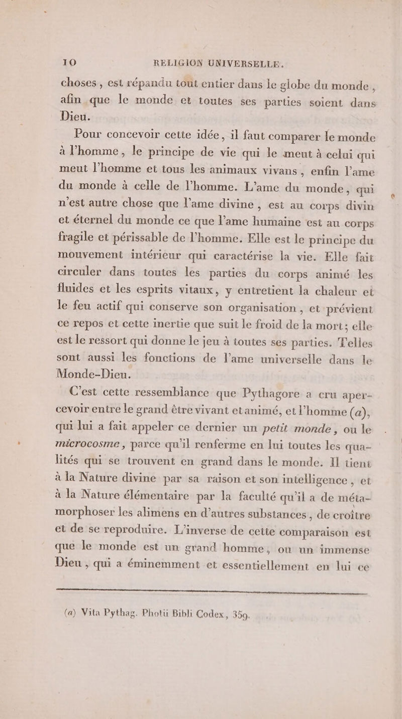 choses , est répandu tout entier dans le globe du monde, afin que le monde et toutes ses parties soient dans Dieu. Pour concevoir cette idée, il faut comparer le monde à l’homme, le principe de vie qui le meut à celui qui meut l’homme et tous les animaux vivans, enfin l'ame du monde à celle de l’homme. L’ame du monde, qui n'est autre chose que l'ame divine , est au corps divin et éternel du monde ce que l’ame humaine est au Corps fragile et périssable de l’homme. Elle est le principe du mouvement intérieur qui caractérise la vie. Elle fait circuler dans toutes les parties du corps animé les fluides et les esprits vitaux, y entretient la chaleur et le feu actif qui conserve son organisation , et prévient ce repos et cette inertie que suit le froid de la mort; elle est le ressort qui donne le jeu à toutes ses parties. T'elles sont aussi les fonctions de l’ame universelle dans le Monde-Dieu. C'est cette ressemblance que Pythagore a cru aper- cevoir entre le grand être vivant et animé, et l’homme (a), qui lui a fait appeler ce dernier un petit monde, ou le microcosme , parce qu'il renferme en lui toutes les qua- lités qui se trouvent en grand dans le monde. Il tient à la Nature divine par sa raison et son intelligence , et à la Nature élémentaire par la faculté qu'il a de méta- morphoser les alimens en d’autres substances, de croître et de se reproduire. L'’inverse de cette comparaison est que le monde est un grand homme, où un immense Dieu , qui a éminemment et essentiellement en lui ce D RENE EE EP OR ER SN RME TE PREND EE ER ee M OU Sn (a) Vita Pythag. Photü Bibli Codex, 350.