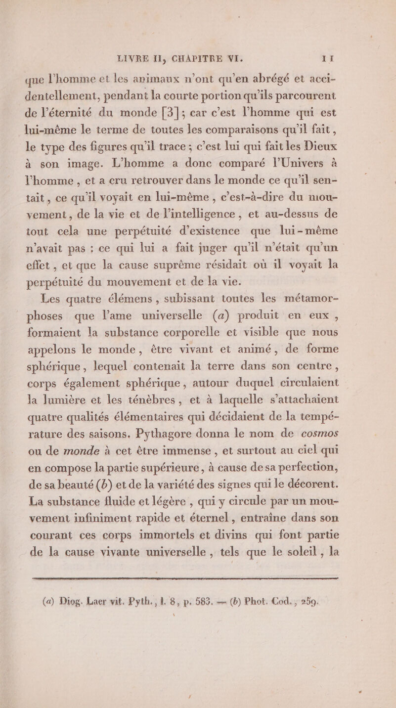 que l’homme et les animaux n’ont qu'en abrégé et acci- dentellement, pendant la courte portion qu’ils parcourent de l'éternité du monde [3]; car c’est l'homme qui est lui-même le terme de toutes les comparaisons qu'il fait, le type des figures qu'il trace; c’est lui qui fait les Dieux à son image. L'homme a donc comparé l'Univers à l’homme , et a cru retrouver dans le monde ce qu'il sen- tait, ce qu'il voyait en lui-même , c’est-à-dire du mou- vement, de la vie et de l'intelligence , et au-dessus de tout cela une perpétuité d'existence que lui-même n'avait pas : ce qui lui a fait juger qu'il n'était qu'un effet , et que la cause suprème résidait où il voyait la perpétuité du mouvement et de la vie. _ Les quatre élémens , subissant toutes les métamor- phoses que l’ame universelle (a) produit en eux, formaient la substance corporelle et visible que nous appelons le monde, être vivant et animé, de forme sphérique, lequel contenait la terre dans son centre, corps également sphérique, autour duquel circulaient la lumière et les ténèbres, et à laquelle s’attachaient quatre qualités élémentaires qui décidaient de la tempé- rature des saisons. Pythagore donna le nom de cosmos ou de monde à cet être immense , et surtout au ciel qui en compose la partie supérieure, à cause desa perfection, de sa beauté (b) et de la variété des signes qui le décorent. La substance fluide et légère , qui y circule par un mou- vement infiniment rapide et éternel, entraîne dans son courant ces corps immortels et divins qui font partie de la cause vivante universelle , tels que le soleil , la (a) Diog. Laer vit. Pyth., 1 8, p. 583. — (b) Phot. Cod. , 20. \