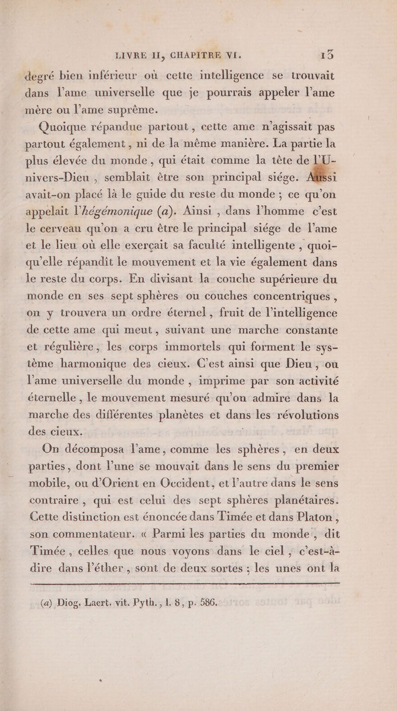 degré bien inférieur où cette intelligence se trouvait dans l’ame universelle que je pourrais appeler l’ame mère ou l’ame suprème. | | _ Quoique répandue partout, cette ame n'agissait pas partout également , ni de la même manière. La partie la plus élevée du monde, qui était comme la tête de lU- nivers-Dieu , semblait être son principal siége. &amp;: avait-on placé là le guide du reste du monde ; ce qu’on appelait l’Aégémonique (a). Ainsi , dans l'homme c’est le cerveau qu’on a cru être le principal siége de l’ame et le lieu où elle exerçait sa faculié intelligente , quoi- qu'elle répandit le mouvement et la vie également dans le reste du corps. En divisant la couche supérieure du monde en ses sept sphères ou couches concentriques , on y trouvera un ordre éternel, fruit de l'intelligence de cette ame qui meut, suivant une marche constante et régulière, les corps immortels qui forment le sys- tème harmonique des cieux. C'est ainsi que Dieu, ou l’ame universelle du monde , imprime par son activité éternelle , le mouvement mesuré qu'ou admire dans la marche des différentes planètes et dans les révolutions des cieux. On décomposa l'ame, comme les sphères, en deux parties, dont l’une se mouvait dans le sens du premier mobile, ou d'Orient en Occident, et l’autre dans le sens contraire , qui est celui des sept sphères planétaires. Cette distinction est énoncée dans Timée et dans Platon, son commentateur. « Parmi les parties du monde, dit Timée , celles que nous voyons dans le ciel | c’est-à- dire dans l’éther , sont de deux sortes ; les unes ont la (a) Diog. Laert, vit. Pyth., L 8, p. 586.