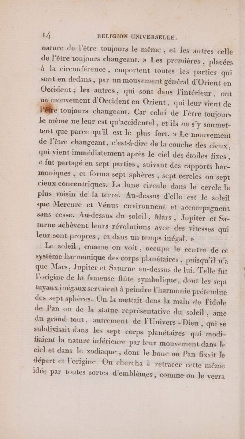 nature de l'être toujours le même » Et les autres celle de l'être toujours changeant. » Les premières , placées à la circonférence , emportent toutes les parties qui sont en dedans , par un mouvement général d'Orient en Occident; les autres, qui sont dans l'intérieur ont ; A ) un mouvement d'Occident en Orient, qui leur vient de Be toujours changeant. Car celui de l'être toujours le mème ne leur est qu'accidente} , ét ils ne s'y soumet- tent que parce qu'il est le plus fort. » Le mouvement de l'être changeant, c’est-à-dire de la couche des cieux, qui vient immédiatement aprés le ciel des étoiles fixes , « fat partagé en sept parties, suivant des rapports har- moniques , et forma sept sphères , sept cercles ou sept cieux conceniriques. La lune cireule dans le cercle le plus voisin de la terre. Au-dessus d'elle est le soleil que Mercure et Vénus environnent et accompagnent sans cesse. Âu-dessus du soleil, Mars » Jupiter et Sa- turne achèvent leurs révolutions avec des vitesses qui leur sont propres , et dans un temps inégal. » Le soleil, comme on voit » OCcupé le centre de ce système harmonique des corps planétaires , puisqu'il n’a que Mars, Jupiter et Saturne au-dessus de Jui. Telle fut l'origine de la fameuse flûte symbolique, dont les sept tuyaux Inégaux servaient à peindre l'harmonie prétendue des sept sphères. On la mettait dans la main de Fidole de Pan ow de la statue représentative du soleil, âme du grand tout, autrement de FUnivers - Dieu , qui se subdivisait dans les sept corps planétaires qui modi- fiaient la nature inférieure par leur mouvement dans le ciel et dans le zodiaque , dont le bouc où Pan fixait le départ et l'origine. On chercha À retracer cette même idée par toutes sortes d'emblèmes , comme on le verra