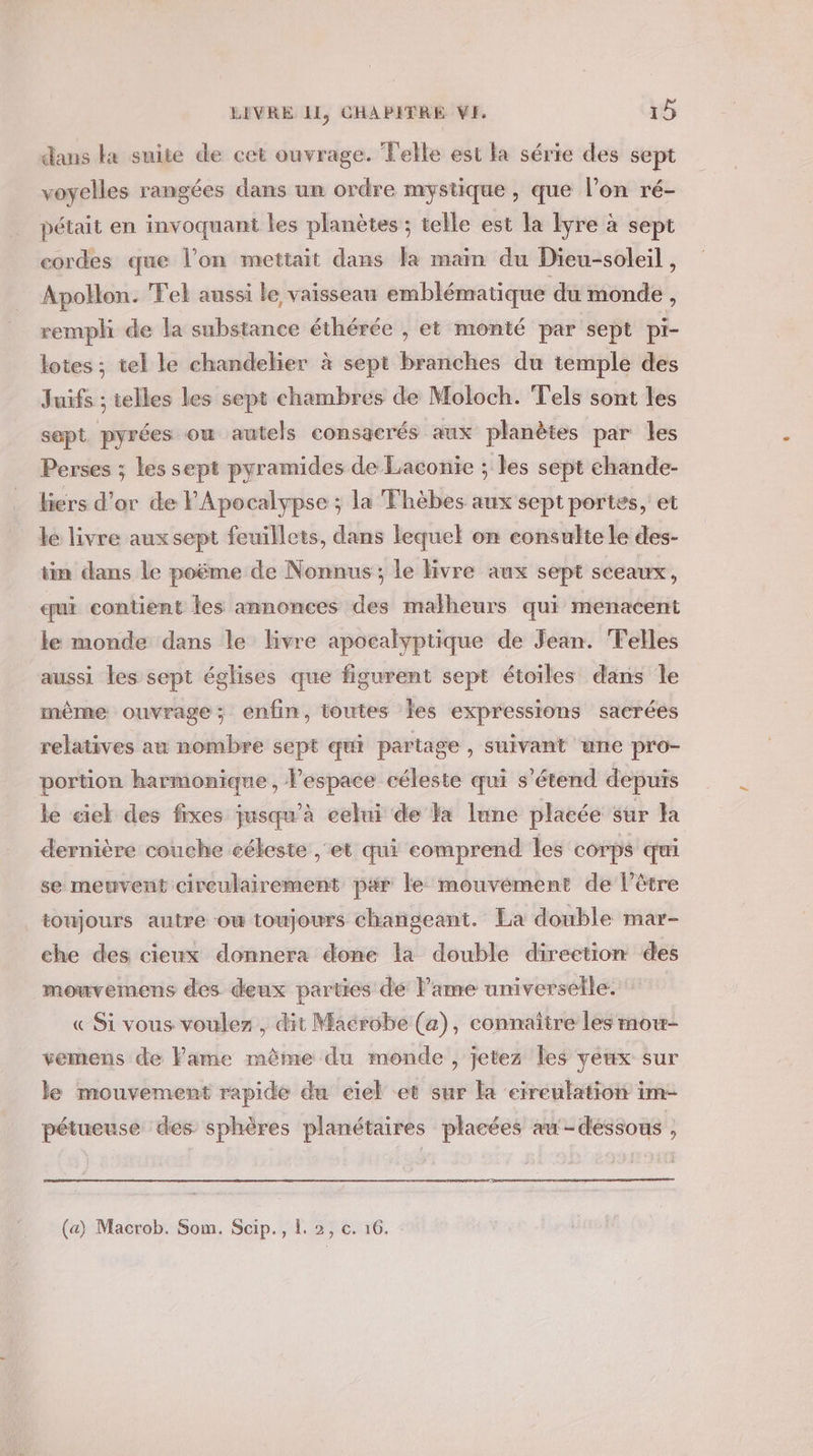 dans ka suite de cet ouvrage. Telle est la série des sept voyelles rangées dans un ordre mystique, que l’on ré- pétait en invoquant les planètes ; telle est la Îyre à sept cordes que l’on mettait dans la main du Dieu-soleil , Apollon. Tel aussi le vaisseau emblématique du monde , remph de la substance éthérée , et monté par sept pi- lotes ; tel le chandelier à sept branches du temple des Juifs ; telles les sept chambres de Moloch. Tels sont les sept pyrées ow autels consacrés aux planètes par les Perses ; les sept pyramides de Laconie ; les sept chande- liers d’or de FApocalypse ; la Thèbes aux sept portes, et le livre aux sept feuillets, dans lequel on eonsulte le des- tin dans le poëme de Nonnus ; le ivre aux sept sceaux, qui contient les annonces des malheurs qui menacent le monde dans le livre apocalyptique de Jean. Telles aussi les sept églises que figurent sept étoiles dans le même ouvrage; enfin, toutes les expressions sacrées relatives au nombre sept qui partage, suivant une pro- portion harmonique, l’espace céleste qui s'étend depuis le ciel des fixes jusqu’à eelni de a lune placée sur la dernière couche eékeste , et qui comprend les corps qui se meuvent cireulairement par le mouvément de l'être toujours autre ow toujours changeant. La double mar- che des cieux donnera done la double direction des mouvemens des deux parties de lame universelle.” « Si vous voulez , dit Macrobe (a), connaître les mow- vemens de Fame même du monde, jetez les veux sur le mouvement rapide du ciel -et sur Fa eireulation im- pétueuse des sphères planétaires placées au -déssous ,