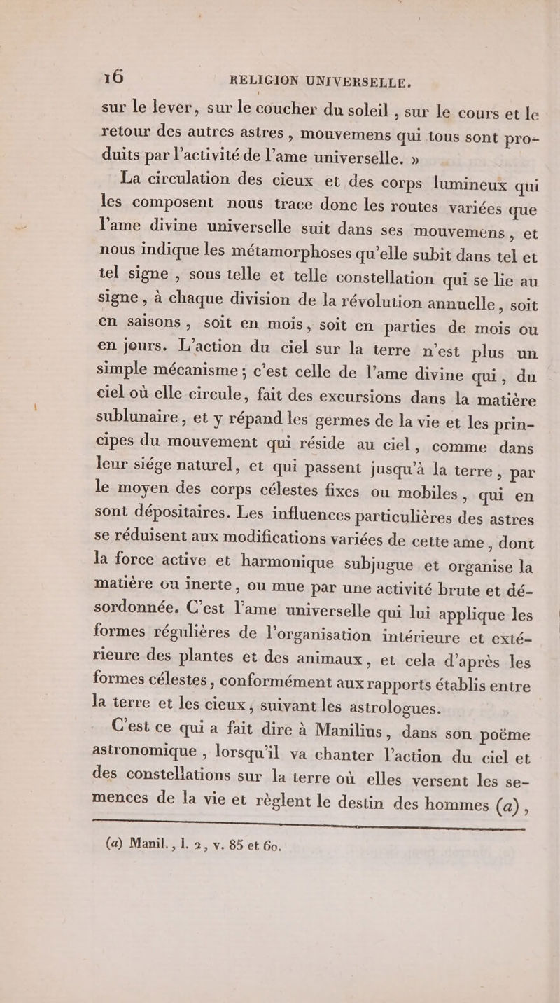 sur le lever, sur le coucher du soleil , sur le cours et le retour des autres astres, mouvemens qui tous sont pro- duits par l’activité de l’ame universelle. » La circulation des cieux et des corps lumineux qui les composent nous trace donc les routes variées que l'ame divine universelle suit dans ses mouvemens , et nous indique les métamorphoses qu'elle subit dans tel et tel signe , sous telle et telle constellation qui se lie au signe , à chaque division de la révolution annuelle ) SOI en saisons » Soit en mois, soit en parties de mois ou en jours. L'action du ciel sur la terre n’est plus un simple mécanisme ; c’est celle de l'ame divine qui, du ciel où elle circule, fait des excursions dans la matière sublunaire , et y répand les germes de la vie et les prin- cipes du mouvement qui réside au ciel, comme dans leur siége naturel, et qui passent jusqu'à la terre, par le moyen des corps célestes fixes ou mobiles &gt; qui en sont dépositaires. Les influences particulières des astres se réduisent aux modifications variées de cette ame , dont la force active et harmonique subjugue et organise la matière ou inerte, ou mue par une activité brute et dé- sordonnée. C’est l’ame universelle qui lui applique les formes régulières de l’organisation intérieure et exté- rieure des plantes et des animaux , et cela d’après les formes célestes, conformément aux rapports établis entre la terre et les cieux, suivant les astrologues. C'est ce qui a fait dire à Manilius , dans son poëme astronomique , lorsqu'il va chanter l’action du ciel et des constellations sur la terre où elles versent les se- mences de la vie et règlent le destin des hommes (a), Re er tn ie (a) Manil., 1. 2, v. 85 et Go.