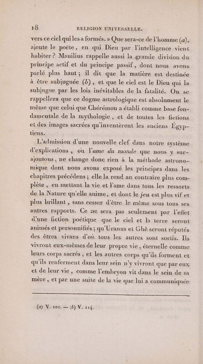 vers ce ciel qui les a formés. » Que sera-ce de l’homme (a), ajoute le poëte, en qui Dieu par l'intelligence vient babiter ? Manilius rappelle aussi la grande division du principe actif et du principe passif, dont nous avons parlé plus haut; il dit que la matière est destinée à être subjuguée (2), et que le ciel est le Dieu qui la subjugue par les lois inévitables de la fatalité. On se rappeïlera que ce dogme astrologique est absolument le même que celui que Chérémon a établi comme base fon- damentale de la mythologie , et de toutes les fictions et des images sacrées qu'inventèrent les anciens Sgyp- tiens. L'admission d'une nouvelle clef dans notre système d'explications , ou l’ame du monde que nous y sur- ajoutous, ne change donc rien à la méthode astrono- mique dont nous avons exposé les principes dans les chapitres précédens ; elle la rend au contraire plus com- piète , en mettant la vie et Fame dans tous les ressorts de la Nature qu’elle anime, et dont le jeu est plus vif et plus brillant , sans cesser d’être. le même sous tous ses autres rapports. Ce ne sera pas seulement par l’eflet d'une fiction poétique que le ciel et la terre seront animés et personnifiés ; qu'Uranus ei Gh&amp;ê seront réputés des êtres vivans d’où tous les autres sont sortis. Ils vivront eux-mêmes de leur propre vie , éternelle comme leurs corps sacrés , et les autres corps qu'ils forment et qu’ils renferment dans leur sein n'y vivront que par eux et de leur vie, comme l'embryon vit dans le sein de sa mère , et par une suite de la vie que lui a communiquée A Teener rm me 2 2