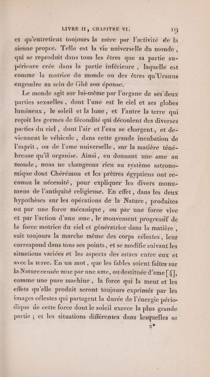 et qu'entretient toujours la mère par lactivité de Ia sienne propre. Telle est la vie universelle du monde , qui se reproduit dans tous les êtres que sa partie su- périeure crée dans la partie inférieure , laquelle est comine la matrice du monde où des êtres qu'Uranus éngendre au sein de Grhè son épouse, Le monde agit sur lui-même par l'organe de ses'deux parties sexuelles , dont l’une est le ciel et ses globes lumineux, le soleil et la lune, et lautre la terre qui reçoit les germes de fécondité qui découlent des diverses parties du ciel, dont l'air et l’eau se chargent, et de- viennent le véhicule, dans cette grande incubation de l'esprit, ou de l'ame universelle, sur la matière téné- breuse qu'il organise. Ainsi, en donnant une ame au monde, nous ne changeons rien au système astrono- mique dont Chérémon et les prêtres égyptiens ont re- connu Ha nécessité, pour expliquer les divers monu- mens de l'antiquité religieuse. En effet, dans les deux hypothèses sur les opérations de la Nature, produites où par une force mécanique, ou par uné force vivé et par l’action d'une ame, le mouvement progressif dé la force motrice du ciel et génératrice dans la matière , suit toujours la marche même des corps célestes, leur correspond dans tous ses points, ét se modifie suivant les sitüations variées et Îles aspects des astres entre eux ét avec la terre. En un mot, que les fables soient faites sur la Nature censée mue par une ame, ou destituée d'ame EAE comme une pure machine , la force qui la meut et les eflets qu'elle produit seront toujours exprimés par les images célestes qui partagent la durée de l'énergie pério- dique de cette force dont le soleil exerce la plus grande parte ; et les situations différentes dans lesquelles se | Le