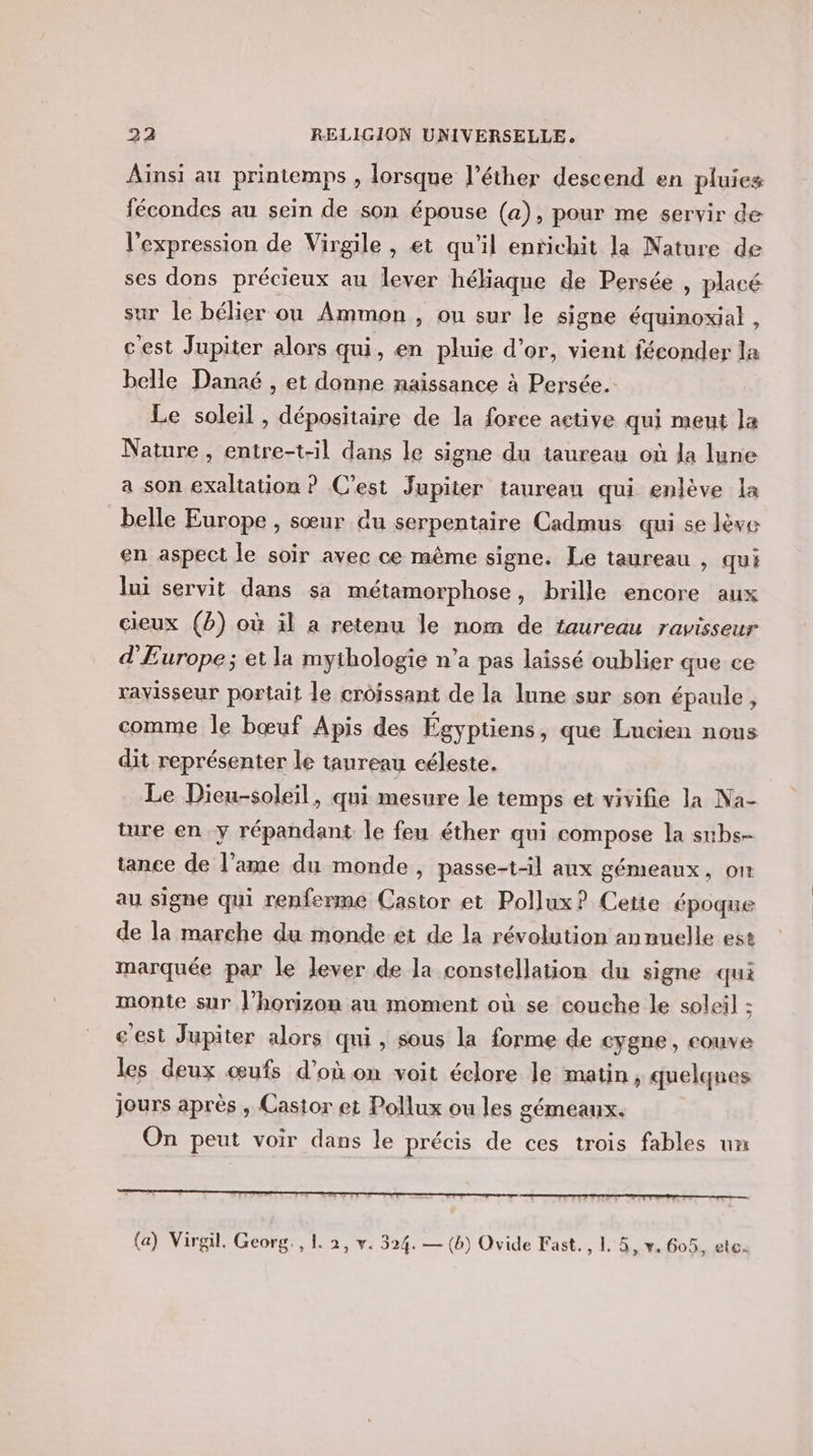 Ainsi au printemps , lorsque l’éther descend en pluies fécondes au sein de son épouse (a), pour me servir de l'expression de Virgile , et qu'il enrichit la Nature de ses dons précieux au lever héliaque de Persée , placé sur le bélier ou Ammon , ou sur le signe équinoxial , c'est Jupiter alors qui, en pluie d’or, vient féconder la belle Danaé , et donne naissance à Persée. Le soleil , dépositaire de la force active qui meut la Nature, entre-t-il dans le signe du taureau où la lune a son exaltation ? C’est Jupiter taureau qui enlève la belle Europe , sœur du serpentaire Cadmus qui se lève en aspect le soir avec ce même signe. Le taureau , qui lui servit dans sa métamorphose, brille encore aux cieux (b) où il a retenu le nom de taureau ravisseur d'Europe; et la mythologie n’a pas laissé oublier que ce ravisseur portait le croissant de la 1nne sur son épaule, comme le bœuf Apis des Égyptiens, que Lucien nous dit représenter le taureau céleste. Le Dieu-soleil, qui mesure le temps et vivifie la Na- ture en y répandant le feu éther qui compose la subs- tance de l'ame du monde, passe-t-il aux gémeaux, on au signe qui renferme Castor et Pollux? Cette époque de la marche du monde et de la révolution annuelle est marquée par le lever de la constellation du signe qui monte sur l’horizon au moment où se couche le soleil : cest Jupiter alors qui, sous la forme de cygne, couve les deux œufs d’où on voit éclore le matin, quelqnes jours après , Castor et Pollux ou les gémeaux. On peut voir dans le précis de ces trois fables un (a) Virgil. Georg. , 1. 2, v. 324. — (b) Ovide Fast. , L 5, v. 605, etc.