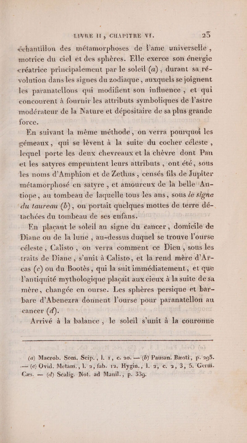 échantillon des métamorphoses de lame universelle , motrice du ciel et des sphères. Elle exercé son énergie créatrice principalement par le soleil (a), durant sa ré- volution dans les signes du zodiaque , auxquels se joignent les paranatellons qui modifient son influence , et qui concourent à fournir les attributs symboliques de lastre modérateur de la Nature et dépositaire de sa plus grande force. à | En suivant la même méthode, on verra pourqüei les gémeaux, qui se lèvent à la suite du cocher céleste, lequel porte les deux chevreaux et la chèvre dont Pan et les satyres empruntent leurs attributs , ont été, sous Îles noms d’Amphion et de Zethus , censés fils de Jupiter métamorphosé en satyre , et amoureux de la belle ‘An- tiope, au tombeau de laquelle tous les ans, sous {6 signe du taureau (2), on portait quelques mottes de terre dé-. tachées du tombeau de ses enfans. En plaçant le soleil au signe du cancer, domicile de Diane ou de la lune , au-dessus duquel se trouve l’ourse céleste, Calisto, on verra comment ce Dieu, sous les traits de Diane, s’unit à Calisto, et la rend mère d’Ar- cas (c) ou du Bootès, qui la suit immédiatement, et que l'antiquité mythologique plaçait aux cieux à la suite dé sa mère, changée en ourse. Les sphères persique et bar- bare d’Abenezra donnent l’ourse pour paranatellon au cancer (4). Arrivé à la balance, le soleil s’unit à la couronne (a) Macrob. Som. Scip., 1 1, c. 20. — (b) Pausan. Bæoti, p. 205. c— (6) Ovid. Metami., L 2, fab. 12, Hygin., 1. 2, €. 2, 3, 5. Germ. Cæs. — (d) Scalig. Not. ad Manil., p. 539.