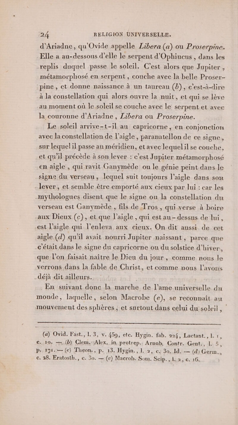 d’Ariadne, qu'Ovide appelle Zibera (a) ou Proserpine. Elle à au-dessous d’elle le serpent d'Ophiucus , dans les replis duquel passe le soleil. C’est alors que Jupiter , métamorphosé en serpent , couche avec la belle Proser- pine , et donne naissance à un taureau (b), e’est-à-dire à la constellation qui alors ouvre la nuit, et qui se lève au moment où le soleil se couche avec le serpent et avee la couronne d’Ariadne , Libera ou Proserpine. Le soleil arrive-t-il au capricorne, en conjonction avec la constellation de l'aigle, paranatellon de ce signe, sur lequel il passe au méridien, et avec lequelil se couche, et qu'il précède à son lever : c’est Jupiter métamorphosé en aigle , qui ravit Ganymède ou le génie peint dans le signe du verseau, lequel suit toujours l’aigle dans som - lever, et semble être emporté aux cieux par lui : car les -mythologues disent que le signe ou la constellation du verseau est (ranymède , fils de Fros , qui verse à boire aux Dieux (c), et que l'aigle , qui est au - dessus de lui, -est Paigle qui l’enleva aux cieux. On dit aussi de cet aigle (d) qu'il avait nourri Jupiter naissant, parce que -c'était dans le signe du capricorne ou du solstice d'hiver, que l’on faisait naître le Dieu du jour, comme nous le verrons dans la fable de Christ, et comme nous l'avons déjà dit ailleurs. En suivant donc la marche de l’ame universelle du monde, laquelle, selon Macrobe (e), se reconnaît au mouvement des sphères, et surtout dans celui du soleil, | EE RO PR A ET EE PEU TMS Re ES (a) Ovid. Fast., 1. 3, v. 459, etc. Hygin. fab. 224, Lactant., 1. . c. 10. —,(b) Clem. Alex, in protrep. Arnob. Contr. Gent., 1. 5 p..191.— (€) Theon., p. 13. Hygin., 1. 2, c. 30. 1d. — (d) Germ.., © 38. Eratosth., c. 30. — (e) Macrob. Som. Scip., 1. 2, €. 16.