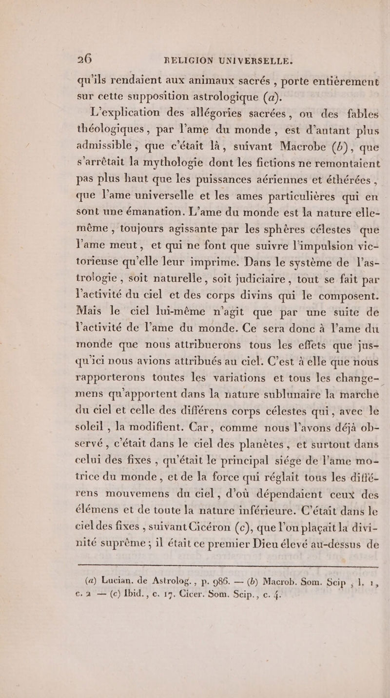 qu'ils rendaient aux animaux sacrés , porte entièrement sur cette supposition astrologique (a). L'explication des allégories sacrées, ou des fables théologiques, par l’ame du monde, est d’antant plus admissible, que c'était là, suivant Macrobe (6), que s'arrêtait la mythologie dont les fictions ne remontaient pas plus haut que les puissances aériennes et éthérées , que lame universelle et les ames particulières qui en sont une émanation. L’ame du monde est la nature elle- même , toujours agissante par les sphères célestes que l'ame meut, et qui ne font que suivre l'impulsion vic- torieuse qu'elle leur imprime. Dans le système de l’as- trologie , soit naturelle, soit judiciaire , tout se fait par l'activité du ciel et des corps divins qui le composent. Mais le ciel lui-même n’agit que par une suite de l’activité de l’ame du monde. Ce sera donc à l’ame du monde que nous attribuerons tous les effets que jus- qu'ici nous avions attribués au ciel. C’est à elle que nous rapporterons toutes les variations et tous les change- mens qu'apportent dans la nature sublunaire la marché du ciel et celle des différens corps célestes qui, avec le soleil , la modifient. Car, comme nous l'avons déjà ob- servé , c'était dans le ciel des planètes, et surtout dans celui des fixes , qu'était le principal siége de l'ame mo- trice du monde, et de la force qui réglait tous les difié- rens mouvemens du ciel, d’où dépendaient ceux des élémens et de toute la nature inférieure. C'était dans le ciel des fixes , suivant Cicéron (c), que l’on plaçaït la divi- nité suprème ; il était ce premier Dieu élevé au-dessus de c. 2 — (c) Hbid., c. 17. Cicer. Som. Scip., c. 4. &gt;