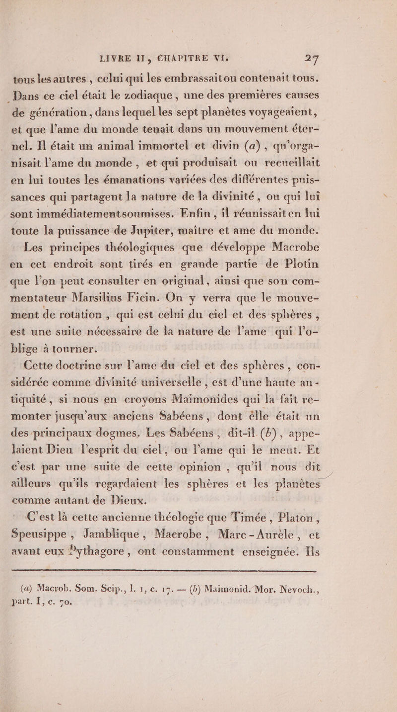 tous les autres , celui qui les embrassaiton contenait tous. Dans ce ciel était le zodiaque , une des premières causes de génération , dans lequel les sept planètes voyageaient, et que l’ame du monde tenait dans un mouvement éter- nel. Il était un animal immortel et divin (a), qu’orga- nisait l'ame du monde , et qui produisait ou reeueillait en lui toutes les émanations variées des différentes puis- sances qui partagent la nature de la divinité, ou qui lui sont immédiatementsoumises. Enfin , il réunissaiten lui toute la puissance de Jupiter, maître et ame du monde. Les principes théologiques que développe Macrobe en cet endroit sont tirés en grande partie de Plotin que l’on peut consulter en original, ainsi que son com- mentateur Marsilius Ficin. On y verra que le mouve- ment de rotation , qui est celni du ciel et des sphères, est une suite nécessaire de la nature de l'ame qui l'o- blige à tourner. Cette doctrine sur l'ame du ciel et des sphères , con- sidérée comme divinité univérselle , est d’une haute an- tiquité, si nous en croyons Maïmonides qui la fait re- monter jusqu'aux anciens Sabéens, dont élle était un des principaux dogmes. Les Sabéens, dit-il (&amp;), appe- Jaient Dieu l'esprit du ciel, ou lame qui le meut. Et cest par une suite de cette opinion , qu'il nous dit ailleurs qu'ils regardaient les sphères et les planètes comme autant de Dieux. C’est là cette ancienne théologie que Timée , Platon, Speusippe , Jamblique, Maerobe , Marc-Aurèle, et avant eux Pythagore, ont constamment enseignée. Is (a) Macrob. Som. Scip., L. 1, e. 19. — (b) Maimonid.-Mor. Nevoch., part. I, c. vo.