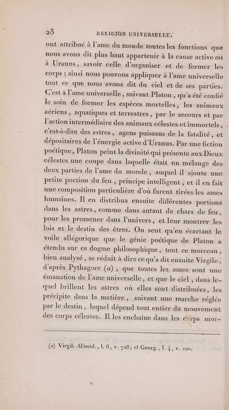 ont attribué à l'ame du monde toutes les fonctions que nous avons dit plus haut appartenir à la cause active ou à Uranus, savoir celle d'organiser et de former les Corps ; ainsi nous pouvons appliquer à l'ame universelle tout ce que nous avons dit du ciel et de ses parties. C’est à l’ame universelle , suivant Platon &gt; Qu'a été confié le soin de former les espèces mortelles, les animaux aériens , aquatiques et terrestres , par le secours et par l’action intermédiaire des animaux célestes et immortels, c'est-à-dire des astres, agens puissans de la fatalité , et dépositaires de l'énergie active d’Uranus. Par une fiction poétique, Platon peint la divinité qui présente aux Dieux célestes une coupe dans laquelle était un mélange des deux parties de l’ame du monde, auquel il ajoute une petite portion du feu , principe intelligent , et il en fait une composition particulière d’où furent tirées les ames humaines. Il en distribua ensuite différentes porüons dans les astres, comme dans autant de chars de feu, pour les promener dans l’univers » et leur montrer les lois et le destin des êtres. On sent qu'en écartant le voile allégorique que le génie poétique de Platon à étendu sur ce dogme philosophique ,: tout ce morceau , bien analysé , se réduit à dire ce qu'a dit ensuite Virgile , d'après Pythagore (a), que toutes les ames: sont une émanation de l’ame universelle , et que le ciel , dans le- quel brillent les aëtres où elles sont distribuées, les précipite dans la matière, suivant une marclie réglée par le destin , lequel dépend tout entier du mouvement des corps célestes. Il les enchaîne dans les CUrps mor-