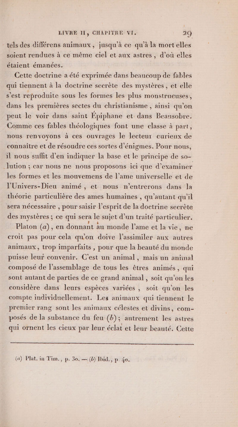 tels des différens animaux, jusqu’à ce qu’à la mort elles soient rendues à ce même ciel et aux astres, d’où elles étaient émanées. Cette doctrine a été exprimée dans beaucoup de fables qui tiennent à la doctrine secrète des mystères, et elle s’est reproduite sous les formes les plus monstrueuses, dans les premières sectes du christianisme , ainsi qu’on peut le voir dans saint Épiphane et dans Beausobre. Comme ces fables théologiques font une classe à part, nous renvoyons à ces ouvrages le lecteur curieux de connaître et de résoudre ces sortes d’énigmes. Pour nous, il nous suffit d’en indiquer la base et le principe de SO _lution ; car nous ne nous proposons ici que d’ examiner les de et les mouvemens de l’ame universelle et de l’'Univers-Dieu animé , et nous n'’entrerons dans la théorie particulière des ames humaines , qu’autant qu’il sera nécessaire , pour saisir l'esprit de la doctrine secrète des mystères ; ce qui sera Le sujet d’un traité particulier. Platon (a), en donnant au monde l’ame et la vie, ne croit pas pour cela qu’on doive l’assimiler aux autres animaux, trop imparfaits, pour que la beauté du monde puisse leur convenir. C’est un animal, maïs un animal composé de l'assemblage de tous les êtres animés, qui sont autant de parties de ce grand animal, soit qu'on les considère dans leurs espèces variées , soit qu'on les compte individuellement. Les animaux qui üennent le premier rang sont les animaux célestes et divins, com- posés de la substance du feu-(b); autrement les astres qui ornent les cieux par leur éclat et leur beauté. Cette CRE EE OR RERO TP PT à