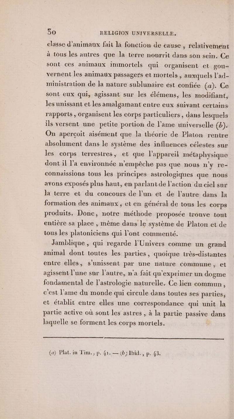 classe d'animaux fait la fonction de eause , relativement à tous les autres que la terre nourrit dans son sein. Ce sont ces animaux immortels qui organisent et gou= vernent les animaux passagers et mortels , auxquels l’ad- ministration de la nature sublunaire ést confiée (a). Ce sont eux qui, agissant sur les élémens, les modifiant, les unissant et les amalgamant entre eux suivant certains rapports , organisent les corps particuliers, dans lesquels ils versent une petite portion de l’ame universelle (b). On aperçoit aisément que la théorie de Platon rentre absolument dans le système des influences célestes sur les corps terrestres, et que l'appareil métaphysique dont il l’a environnée n’empèche pas que nous n'y re- connaïlssions tous les principes astrologiques que nous avons exposés plus haut, en parlant de l’action du ciel sur la terre et du concours de l’un et de l’autre dans la formation des animaux , et en général de tous les corps produits. Donc, notre méthode proposée trouve tont entière sa place , même dans le système de Platon et de tous les platoniciens qui l'ont commenté. Jamblique , qui regarde FPÜnivers comme un grand animal dont toutes Les parties, quoique très-distantes entre elles, s'unissent par une nature commune, et agissent l’une sur l’autre, n’a fait qu’exprimer un dogme fondamental de l'astrologie naturelle. Ce lien commun, c'est l’ame du monde qui cireule dans toutes ses parües, et établit entre elles une correspondance qui unit la partie active où sont les astres , à la partie passive dans laquelle se forment les corps mortels.