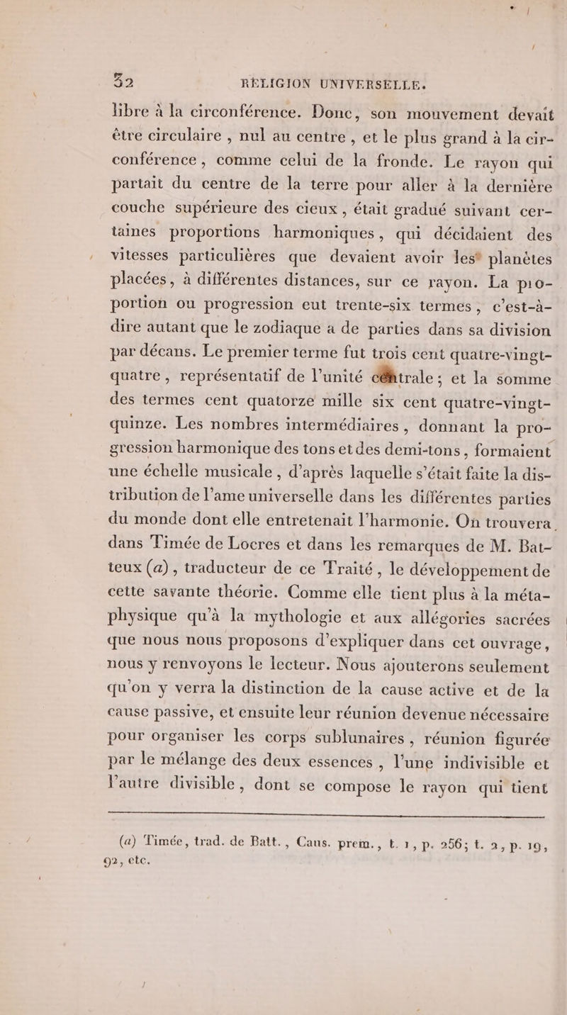 libre à la circonférence. Donc, son mouvement devait être circulaire , nul au centre , et le plus grand à la cir- conférence, comme celui de la fronde. Le rayon qui partait du centre de la terre pour aller à la dernière couche supérieure des cieux , était gradué suivant cer- taines proportions harmoniques, qui décidaient des vitesses particulières que devaient avoir les® planètes placées, à différentes distances, sur ce rayon. La p10- porüon ou progression eut trente-six termes, c’est-à- dire autant que le zodiaque à de parties dans sa division par décans. Le premier terme fut trois cent quatre-vingt quatre, représentatif de l’unité céhtrale ; et la somme des termes cent quatorze mille six cent quatre-vingt- quinze. Les nombres intermédiaires, donnant la pro- gression harmonique des tons etdes demi-tons, formaient une échelle musicale , d’après laquelle s'était faite la dis- tribution de l’ame universelle dans les différentes parties du monde dont elle entretenait l'harmonie. On trouvera. dans Timée de Locres et dans les remarques de M. Bat- teux (a), traducteur de ce Traité, le développement de cette savante théorie. Comme elle tient plus à la méta- physique qu'à la mythologie et aux allégories sacrées que nous nous proposons d'expliquer dans cet ouvrage, nous y renvoyons le lecteur. Nous ajouterons seulement qu'on y verra la distinction de la cause active et de la cause passive, et ensuite leur réunion devenue nécessaire pour organiser les corps sublunaires , réunion figurée par le mélange des deux essences , l’une indivisible et Pautre divisible, dont se compose Île rayon qui tient ER OT RE M (a) Timée, trad. de Batt., Cans. preim., t. 1, p. 256: t. à, P: 19,