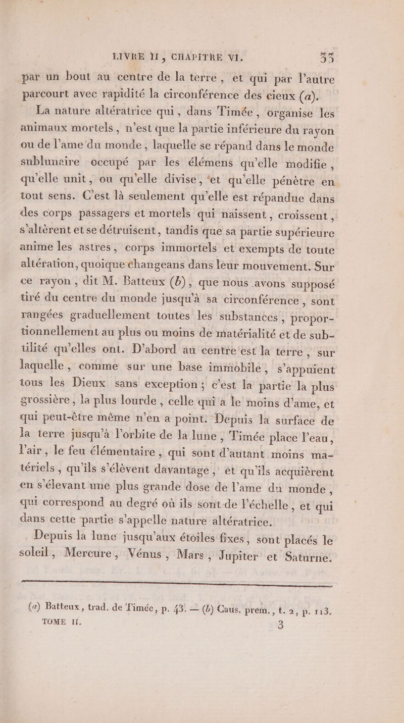 par un bout au centre de la terre, et qui par l’autre parcourt avec rapidité la circonférence des cieux (a). La nature altératrice qui, dans Timée, organise les animaux mortels, n’est que la partie inférieure du rayon ou de l'ame du monde, laquelle se répand dans le monde sublunaire occupé par les élémens qu'elle modifie , qu’elle unit, ou qu’elle divise, ‘et qu’elle pénètre en. tout sens. C’est là seulement qu’elle est répandue dans des corps passagers et mortels qui naissent, croissent , s'altèrent etse détruisent, tandis que sa partie supérieure anime les astres, corps immortels et exempts de toute altération, quoique changeans dans leur mouvement. Sur ce rayon , dit M. Batteux (8), que nous avons supposé tiré du centre du monde jusqu'à sa circonférence , sont rangées graduellement toutes les substances , propor- tonnellement au plus ou moins de matérialité et de sub- ülité qu'elles ont. D'abord au centre est la terre , sur laquelle, comme sur une base immobile , s'appuient ious les Dieux sans exception ; c’est la partie la plus grossière , la plus lourde , celle qui à le moins d’ame, et qui peut-être même n’en a point. Depuis la surface de la terre jusqu’à l'orbite de la lune , Timée place l’eau, l'air, le feu élémentaire , qui sont d'autant moins ma- iériels , qu’ils s’élèvent davantage, ét qu'ils acquièrent en s'élevant une plus grande dose de l'ame du monde À qui correspond au degré où ils sont de l'échelle, et qui dans cette partie s'appelle nature altératrice. Depuis la lune jusqu'aux étoiles fixes, sont placés le soleil, Mercure, Vénus, Mars » Jupiter et Saturne. (a) Batteux, trad. de Timée, p. 43. — (b) Caus. prem. 3 Le Sn De F9 TOME Il. | 3