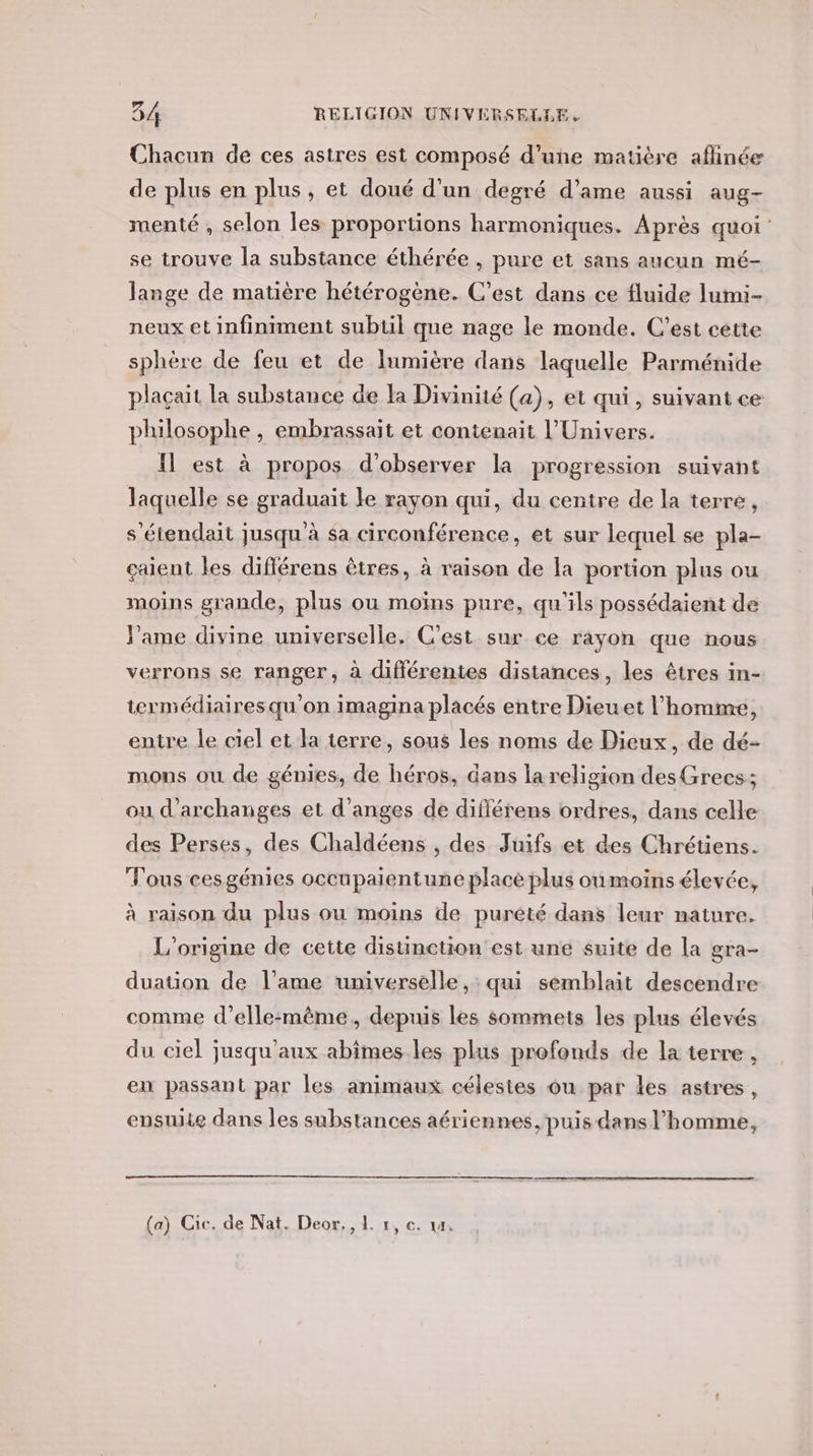 Chacun de ces astres est composé d’une matière affinée de plus en plus, et doué d'un degré d’ame aussi aug- menté , selon les proportions harmoniques. Après quoi: se trouve la substance éthérée , pure et sans aucun mé- lange de matière hétérogène. C’est dans ce fluide lumi- neux et infiniment subtil que nage le monde. C’est cette sphère de feu et de lumière dans laquelle Parménide placait la substance de la Divinité (a), et qui, suivant ce philosophe , embrassait et contenait l'Univers. Il est à propos d'observer la progression suivant laquelle se graduait le rayon qui, du centre de la terre, s'étendait jusqu à sa circonférence, et sur lequel se pla- çaient les diflérens êtres, à raison de la portion plus ou moins grande, plus ou moïns pure, qu'ils possédaient de Pame divine universelle. C'est sur ce rayon que nous verrons se ranger, à différentes distances, les êtres in- termédiairesqu'on imagina placés entre Dieuet l'homme, entre le ciel et la terre, sous les noms de Dieux, de dé- mons ou de génies, de héros, dans la religion desGreecs:; ou d’archanges et d’anges de différens ordres, dans celle des Perses, des Chaldéens , des Juifs et des Chrétiens. Tous cesgénies occupaientune place plus oùmoins élevée, à raison du plus ou moins de pureté dans leur nature. L'origine de cette distinction est une suite de la gra- duation de l'ame universelle, : qui semblait descendre comme d’elle:même, depuis les sommets les plus élevés du ciel jusqu'aux abîmes.les plus profonds de la terre , en passant par les animaux célestes ou par les astres, ensuite dans les substances aériennes, puis dans l’homme, (a) Cic. de Nat. Deor,, 1 1, €. 14.