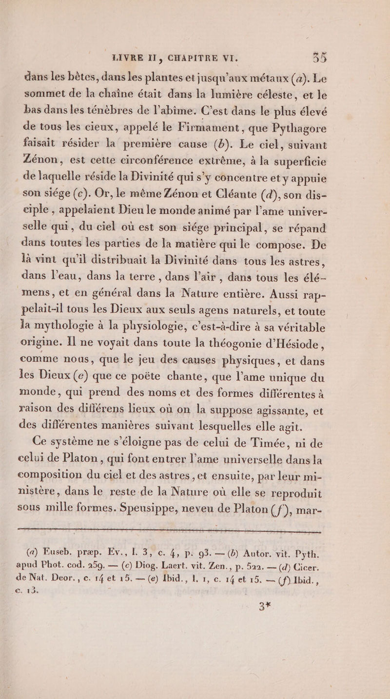 dans les bêtes, dans les plantes et jusqu'aux métaux (a). Le sommet de la chaîne était dans la lumière céleste, et le bas dans les ténèbres de l’abime. C'est dans le nié élevé de tous les cieux, appelé le Firmament , que Pythagore faisait résider la première cause (b). Le ciel, suivant ZLénon, est cette circonférence extrême, à la superficie de laquelle réside la Divinité qui s’y concentre et y appuie son siége (c). Or, le même Zénon et Cléante (d), son dis- ciple , appelaient Dieu le monde animé par l’ame univer- selle qui, du ciel où est son siége principal, se répand dans toutes les parties de la matière qui le compose. De là vint qu'il distribuait la Divinité dans tous les astres ; dans l’eau, dans la terre , dans l'air , dans tous les élé- mens, et en général dans la Nature entière. Aussi rap- pelaitl tous les Dieux aux seuls agens naturels, et toute la mythologie à la physiologie, c’est-à-dire à sa véritable origine. Il ne voyait dans toute la théogonie d’Hésiode , comme nous, que le jeu des causes physiques, et dans les Dieux (e) que ce poëte chante, que l’ame unique du monde, qui prend des noms et des formes différentes à raison des différens lieux où on la suppose agissante, et des différentes manières suivant lesquelles elle agit. Ce système ne s'éloigne pas de celui de Timée, ni de celui de Platon, qui font entrer l’ame universelle dans la composition du ciel et des astres ,et ensuite, par leur mi- nistère, dans le reste de la Nature où elle se reproduit sous mille formes. Speusippe, neveu de Platon (f), mar- (a) Euseb. præp. Ev., 1. 3, c. 4, p. 93. — (b) Autor. vit. Pyth. apud Phot. cod. 259. — (c) Diog. Laert. vit. Zen., p. 522. — (d) Cicer: de Nat. Deor., ce. Lx et 15. —(e) Ibid. Li, c 14 et 15. — (f)Ibid., IC. 1 3%