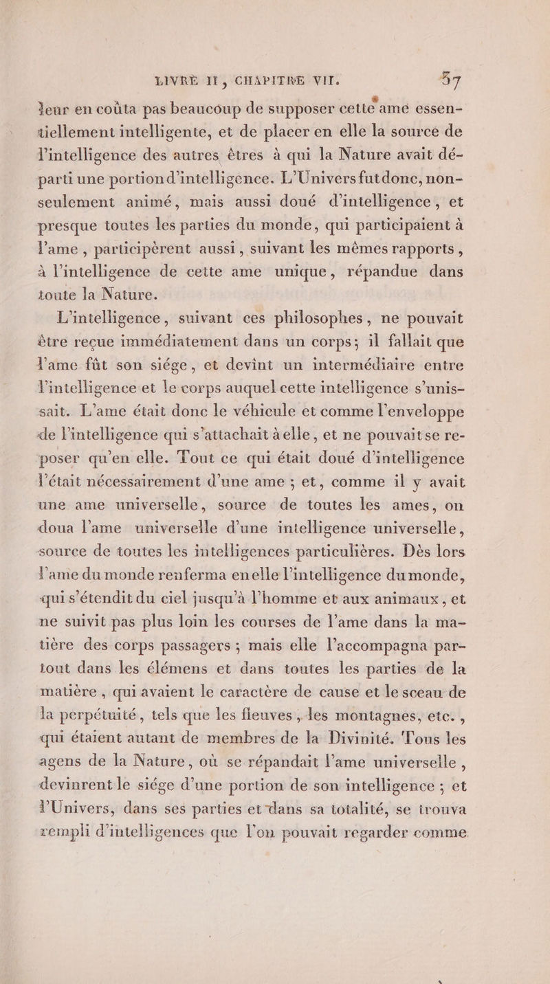 leur en coùta pas beaucoup de supposer cette amé essen- tiellement intelligente, et de placer en elle la source de l'intelligence des autres êtres à qui la Nature avait dé- parti une portion d'intelligence. L'Univers futdonc, non- seulement animé, mais aussi doué d'intelligence, et presque toutes les parties du monde, qui participaient à l'ame , participèrent aussi, suivant les mêmes rapports, à l'intelligence de cette ame unique, répandue dans toute la Nature. L'intelligence, suivant ces philosophes, ne pouvait être reçue immédiatement dans un corps; il fallait que l'ame fût son siége, et devint un intermédiaire entre l'intelligence et le corps auquel cette intelligence s’unis- sait. L’ame était done le véhicule et comme l'enveloppe de l’intelligence qui s’attachait âelle, et ne pouvaitse re- poser qu'en elle. Tout ce qui était doué d'intelligence l'était nécessairement d’une ame ; et, comme il y avait une ame universelle, source de toutes les ames, on doua l'ame universelle d’une intelligence universelle, source de toutes les intelligences particulières. Dès lors l'ame du monde renferma enelle l'intelligence du monde, qui s'étendit du ciel jusqu’à l’homme et aux animaux, et ne suivit pas plus loin les courses de l’ame dans la ma- ère des corps passagers ; mais elle l’accompagna par- iout dans les élémens et dans toutes les parties de la matière , qui avaient le caractère de cause et le sceau de la perpétuité, tels que les fleuves , les montagnes, etc. , qui étaient autant de membres de la Divinité. Tous les agens de la Nature, où se répandait l'ame universelle , devinrent le siége d’une portion de son intelligence ; et l'Univers, dans ses parties et dans sa totalité, se trouva rempli d'inteligences que l’on pouvait regarder comme
