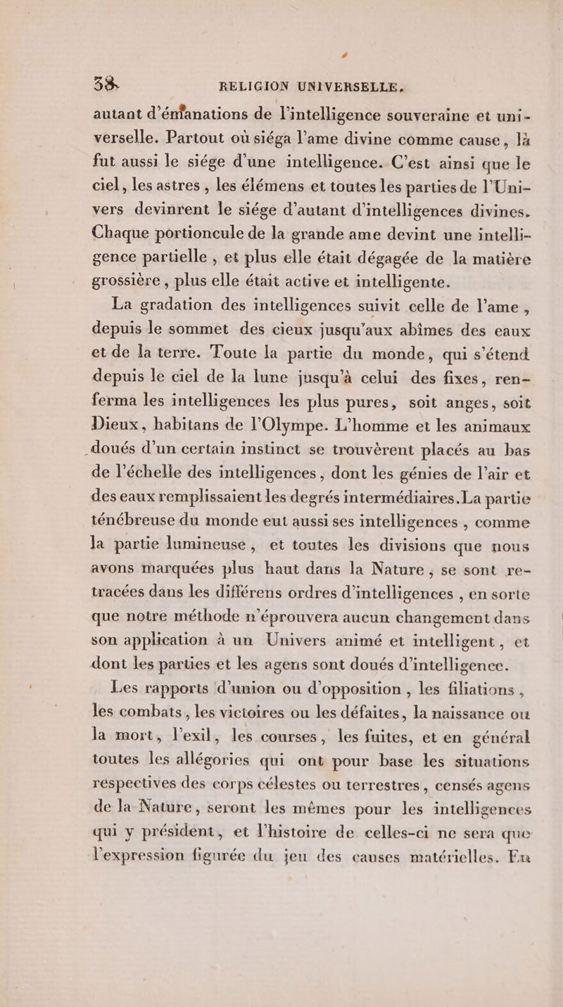 autant d’énfanations de l’intelligence souveraine et uni- verselle. Partout où siéga l’ame divine comme cause, là fut aussi le siége d’une intelligence. C’est ainsi que le ciel, les astres , les élémens et toutes les parties de l’Uni- vers devinrent Île siége d'autant d’intelligences divines. Chaque portioncule de la grande ame devint une intelli- gence partielle , et plus elle était dégagée de la matière grossière , plus elle était active et intelligente. La gradation des intelligences suivit celle de l'ame, depuis le sommet des cieux jusqu'aux abîmes des eaux et de la terre. Toute la partie du monde, qui s'étend depuis le ciel de la lune jusqu'à celui des fixes, ren- ferma les intelligences les plus pures, soit anges, soit Dieux, habitans de l’'Olympe. L'homme et les animaux doués d’un certain instinct se trouvèrent placés au bas de l'échelle des intelligences , dont les génies de l’air et des eaux remplissaient les degrés intermédiaires. La partie ténébreuse du monde eut aussi ses intelligences , comme la partie lumineuse, et toutes les divisions que nous avons marquées plus haut dans la Nature , se sont re- tracées dans les différens ordres d’intelligences , en sorte que notre méthode n'éprouvera aucun changement dans son application à un Univers animé et intelligent, et dont les parties et les agens sont doués d'intelligence. Les rapports d'union ou d'opposition , les filiations , les combats, les victoires ou les défaites, la naissance ou la mort, l'exil, les courses, les fuites, et en général toutes Îles allégories qui ont pour base les situations réspectives des corps célestes ou terrestres , censés agens de la Nature, seront les mêmes pour les intelligences qui y président, et l’histoire de celles-ci ne sera que l'expression figurée du jeu des causes matérielles. En