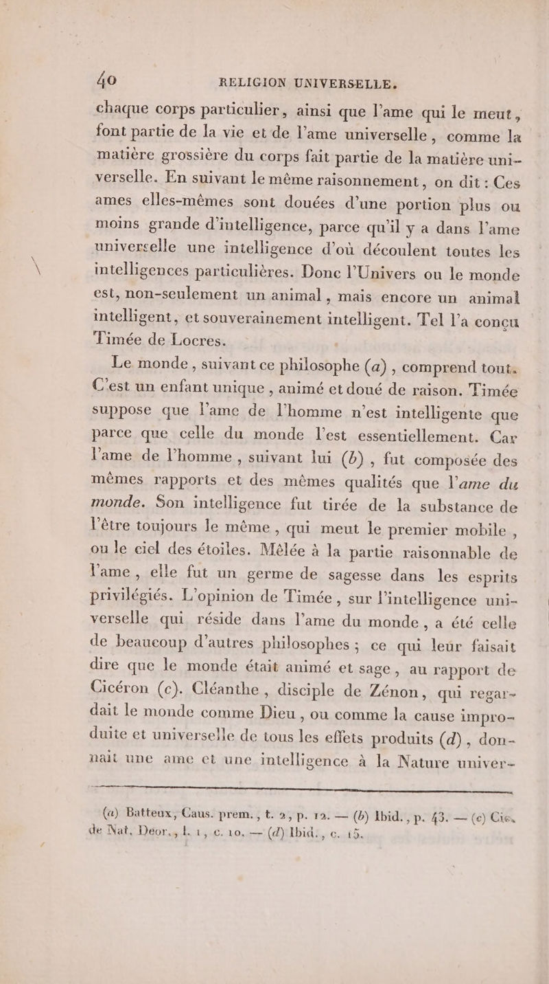 chaque corps particulier, ainsi que l’ame qui le meut, font partie de la vie et de l’ame universelle , comme là matière grossière du corps fait partie de la matière uni verselle. En suivant le même raisonnement, on dit : Ces ames elles-mêmes sont douées d’une porüon plus ou moins grande d'intelligence, parce qu'il y à dans l’ame universelle une intelligence d’où découlent toutes les intelligences particulières. Donc l'Univers ou le monde est, non-seulement un animal, mais encore un animal intelligent, et souverainement intelligent. Tel l’a conçu Timée de Locres. Le monde, suivant ce philosophe (a) , comprend tout. C'est un enfant unique , animé et doué de raison. Timée suppose que l'ame de l’homme n’est intelligente que parce que celle du monde l’est essentiellement. Car lame de l’homme , suivant lui (b) , fut composée des mêmes rapports et des mêmes qualités que l’ame du monde. Son intelligence fut tirée de la substance de l'être toujours le même , qui meut le premier mobile , ou le ciel des étoiles. Mélée à la partie raisonnable de lame, elle fut un germe de sagesse dans les esprits privilégiés. L'opinion de Timée , sur l'intelligence uni- verselle qui réside dans l’ame du monde , a été celle de beaueoup d’autres philosophes ; ce qui leur faisait dire que le monde était animé et sage, au rapport de Cicéron (c). Cléanthe , disciple de Zénon, qui regar- dait le monde comme Dieu , où comme la cause impro- duite et universelle de tous les effets produits (d), don- nait une ame et une intelligence à la Nature univer- (a) Batteux, Caus. prem., t. 2, p. 12. — (b) Ibid., P. 43. — (ec) Cie, de Nat, Déor.,.l 1,.c. 10.—(dYIbid!, c. 15.