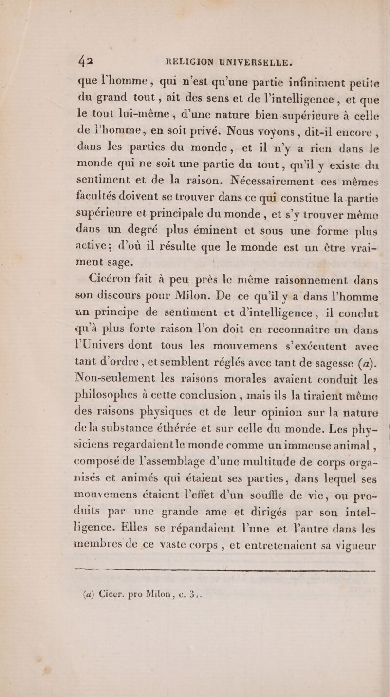que l'homme, qui n’est qu’une partie infiniment petite du grand tout , ait des sens et de l'intelligence , et que le tout lui-même , d’une nature bien supérieure à celle de i'homme, en soit privé. Nous voyons, dit-il encore , dans les parties du monde, et il n’y a rien dans le monde qui ne soit une partie du tout, qu'il y existe du sentiment et de la raison. Nécessairement ces mêmes facultés doivent se trouver dans ce qui constitue la partie supérieure et principale du monde , et s’y trouver même dans un degré plus éminent et sous une forme plus active; d’où il résulte que le monde est un être vrai- ment sage. Cicéron fait à peu près le mème raisonnement dans son discours pour Milon. De ce qu'il y a dans l’homme un principe de sentiment et d'intelligence, il conclut qu'à plus forte raison l’on doit en reconnaître un dans l'Univers dont tous les mouvemens s’exécutent avec tant d'ordre , etsemblent réglés avec tant de sagesse (a). Non-seulement les raisons morales avaient conduit les philosophes à cette conclusion , mais ils la tiraient même des raisons physiques et de leur opinion sur la nature de la substance éthérée et sur celle du monde. Les phy- siciens regardaient le monde comme un immense animal , composé de l'assemblage d’une multitude de corps orga- nisés et animés qui étaient ses parties, dans lequel ses mouvemens étaient l'effet d’un souffle de vie, ou pro- duits par une grande ame et dirigés par son intel- ligence. Elles se répandaient l’une et l’autre dans les membres de ce vaste corps , et entretenaient sa vigueur (a) Cicer. pro Milon, c. 3,.