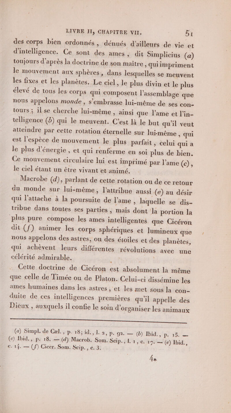 des corps bien ordonnés » dénués d'ailleurs de vie et d'intelligence. Ce sont des ames » dit Simplicius (a) toujours d’après la doctrine de son maître , Quiimpriment le mouvement aux sphères, dans lesquelles se meuvent les fixes et les planètes, Le ciel &gt; le plus divin et le plus élevé de tous les corps qui composent l'assemblage que nous appelons monde , s’embrasse lui-même de ses con- tours ; il se cherche lui-même , ainsi que l’ame et l’in- telligence (8) qui le meuvent. C’est là le but qu'il veut atteindre par cette rotation éternelle sur luimême , qui est l'espèce de mouvement le plus parfait, celui qui a le plus d'énergie , et qui renferme en soi plus de bien. Ce mouvement circulaire lui est imprimé par l'ame (c), le ciel étant un être vivant et animé. Macrobe (d), parlant de cette rotation ou de ce retour du monde sur lui-même, l’attribue aussi (e) au désir qui l’attache à la poursuite de l'ame, laquelle se dis- tribue dans toutes ses parties , mais dont la portion la plus pure compose les ames intelligentes que Cicéron dit (f) animer les corps sphériques et lumineux que nous appelons des astres, ou des étoiles et des planètes, qui achèvent leurs différentes révolutions avec une célérité admirable. : Cette doctrine de Cicéron est absolument la même que celle de Timée ou de Platon. Celui-ci dissémine les ames humaines dans les astres » et les met sous la con- duite de ces intelligences premières qu'il appelle des Dieux , auxquels il confie le soin d'organiser les animaux TT Se ed LU ue CAN (a) Simpl. de Cæl., p. 18; id. , 1. 3, pe 92 —; (6) Ibid: ‘p, 15: D (e) Ibid. , p. 18: — (4) Macrob. Som. Sp. } 44 ce: hit (e) Ibid., c. 14. — (f) Cicer. Som. Scip., c. 3. fx