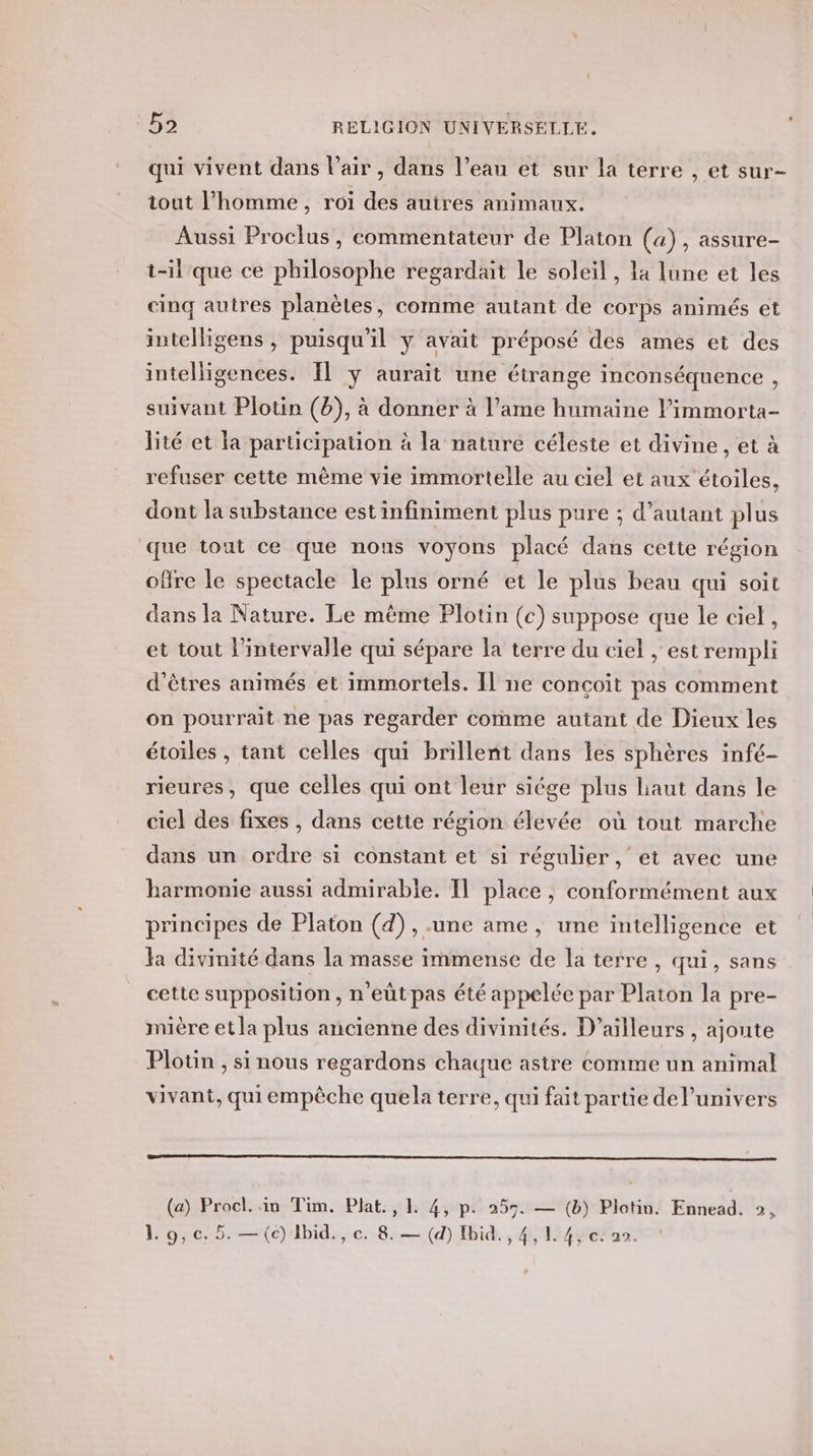 qui vivent dans l'air, dans l’eau et sur la terre , et sur- iout l’homme, roi des auires animaux. Aussi Proclus, commentateur de Platon («), assure- t-il que ce philosophe regardait le soleil , la lune et les cinq autres planètes, comme autant de corps animés et intelligens , puisqu'il y avait préposé des ames et des intelligences. Il y aurait une étrange inconséquence , suivant Plotin (b), à donner à l’ame humaine l’immorta- lité et la participation à la nature céleste et divine, et à refuser cette mème vie immortelle au ciel et aux étoiles, dont la substance estinfiniment plus pure ; d'autant plus que tout ce que nons voyons placé dans cette région offre le spectacle le plus orné et le plus beau qui soit dans la Nature. Le même Plotin (c) suppose que le ciel, et tout l'intervalle qui sépare la terre du ciel , est rempli d'êtres animés et immortels. Il ne conçoit pas comment on pourrait ne pas regarder comme autant de Dieux les étoiles , tant celles qui brillent dans les sphères infé- rieures, que celles qui ont leur siége plus laut dans le ciel des fixes , dans cette région élevée où tout marche dans un ordre si constant et si régulier, et avec une harmonie aussi admirable. Il place, conformément aux principes de Platon (4) , une ame , une intelligence et Ja divinité dans la masse immense de la terre, qui, sans cette supposition, n'eütpas été appelée par Platon la pre- mière et la plus ancienne des divinités. D'ailleurs , ajoute Plotin , si nous regardons chaque astre comme un animal vivant, qui empêche quela terre, qui fait partie del’univers (a) Procl. in Tim. Plat., 1. 4, p. 255. — (b) Plotin. Ennead. 2,
