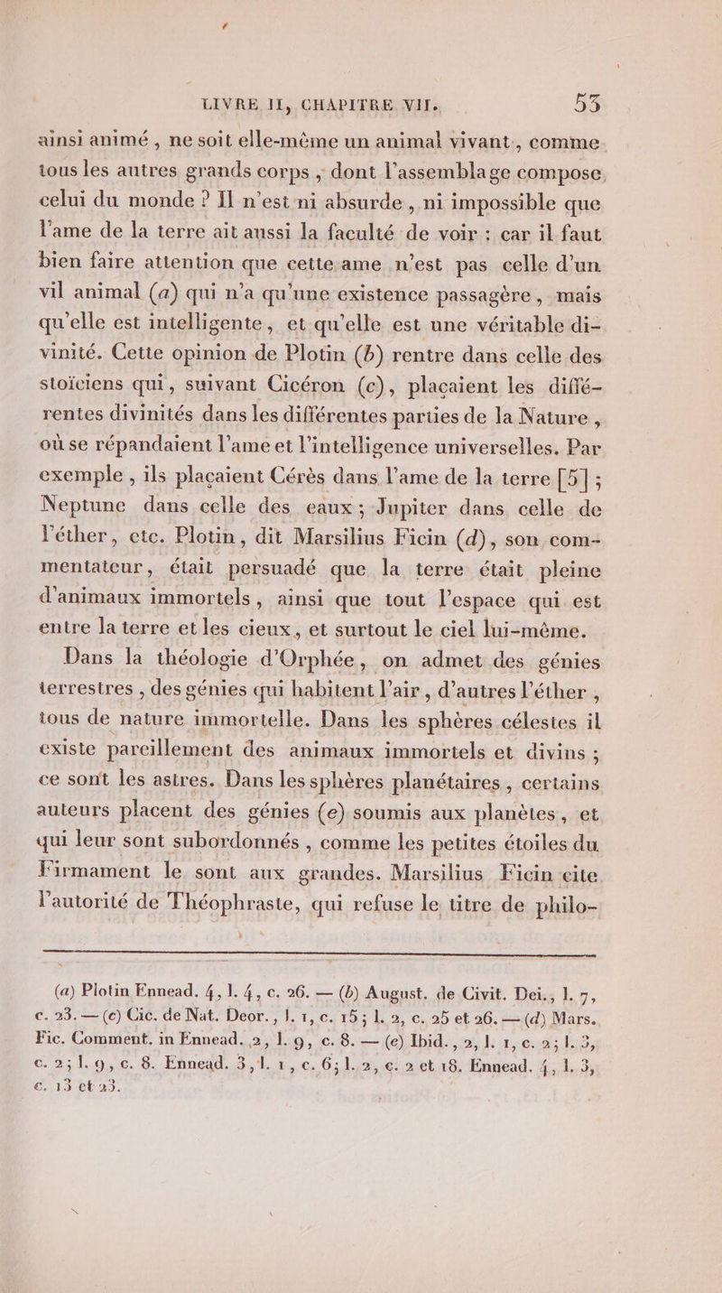 ainsi animé , ne soit elle-même un animal vivant, comme tous les autres grands corps ; dont l'assemblage compose, celui du monde ? Il n’est ni absurde , ni impossible que l’ame de la terre ait aussi la faculté de voir : car il faut bien faire attention que cette.ame n’est pas celle d’un vil animal (a) qui n’a qu'une existence passagère, mais qu'elle est intelligente, et qu’elle est une véritable di- vinité. Cette opinion de Plotin (b) rentre dans celle des stoïciens qui, suivant Cicéron (c), placaient les diffé- rentes divinités dans les différentes parties de la Nature , où se répandaient l'ame et l'intelligence universelles. Par exemple , ils placaient Cérès dans l'ame de la terre [5] ; Neptune dans celle des eaux; Jupiter dans celle de l'éther, etc. Plotin, dit Marsilius Ficin (d), son com- mentateur, était persuadé que la terre était pleine d'animaux immortels , ainsi que tout l’espace qui. est entre la terre etles cieux, et surtout le ciel lui-même. Dans la théologie d'Orphée, on admet des génies terrestres , des génies qui habitent l'air , d’autres l’éther , tous de nature immortelle. Dans les un célesies il existe parcillement des animaux immortels et divins ; ce sont les astres. Dans les sphères planétaires, certains auieurs placent des génies (e) soumis aux planètes, et qui leur sont subordonnés , comme les petites étoiles du Firmament le sont aux grandes. Marsilius Ficin cite l'autorité de Théophraste, qui refuse le titre de philo- 3 (a) Plotin Ennead. 4, 1. 4, ©. 26. — (b) August. de Civit. Dei., L si c. 23. — (c) Cic. de Nat. Deor., 1. 1, c. 15; 1. 2, c. 25 et 26. —(d) Mars. Fic. Comment. in Ennead. 2, 1. 9, c. 8. — (e) Ibid. , 2, L 1, c. A c.251.9,c. 8. Ennead. 3,1. 1, c. 6,1. 2, c. 2 et 18. Ennead. 4, L. 5, “19 ta. |