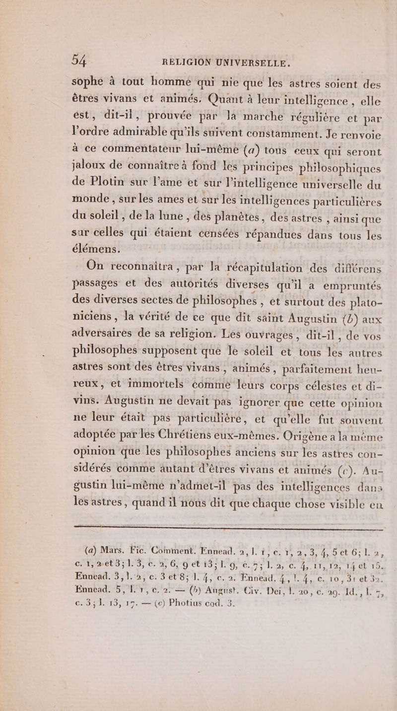 sophe à tout homme qui nie que les astres soient des êtres vivans et animés, Quant à leur intelligence , elle est, dit-il, prouvée par la marche réguliére et par l’ordre admirable qu'ils suivent constamment. Je renvoie à ce commentateur lui-même (a) tous eeux qui seront jaloux de connaître à fond les principes philosophiques de Plotin sur l’ame et sur l'intelligence universelle du monde , sur les ames et sur les intelligences particulières du soleil , de la lune , des planètes, des astres , ainsi que sur celles qui étaient censées répandues dans tous les élémens. On reconnaitra, par la récapitulation des différens passages et des autorités diverses qu'il a empruntés des diverses sectes de philosophes , ét surtout des plato- niciens , la vérité de ce que dit saint Augustin (b) aux adversaires de sa religion. Lés ouvrages, dit-il, de vos philosophes supposent que le soleil et tous les autres astrés sont des êtres vivans, animés , parfaitement heu- reux, et immortels comme leurs corps célestes et di- vins. Augustin ne devait pas ignorer que cette opinion ne leur était pas particulière, et qu’elle fut souvent adoptée par les Chrétiens eux-mêmes. Origène a la même opinion que les philosophes anciens sur les astres con- sidérés comme autant d'êtres vivans et animés (c). Au- gustin lui-même n’admet-il pas des intelligences dans les astres, quand il nous dit que chaque chose visible en ie soes . ; 2: (a) Mars. Fic. Comment. Ennead. 2,1. 1,c. 1, 2,3,4,5et6;Lo, c. 1, %et3; 1. 3, c. 3, 6, 9 et 13; I. 6, é. 7; L. 2, ec. 4,.11, 12, 14 et 15. Ennead. 3,1.:5, ec. 3 et 8; 1. 4, c. 2: Ennead. 4,1. 4, ec. 10, 31 et 3. Ennead. 5,1. 1,0. 2. — (») August. Civ. Dei, 1. 20, c. ss Ce DE Mel À c. 3,1. 13, 15. — (c) Photius cod. 3.