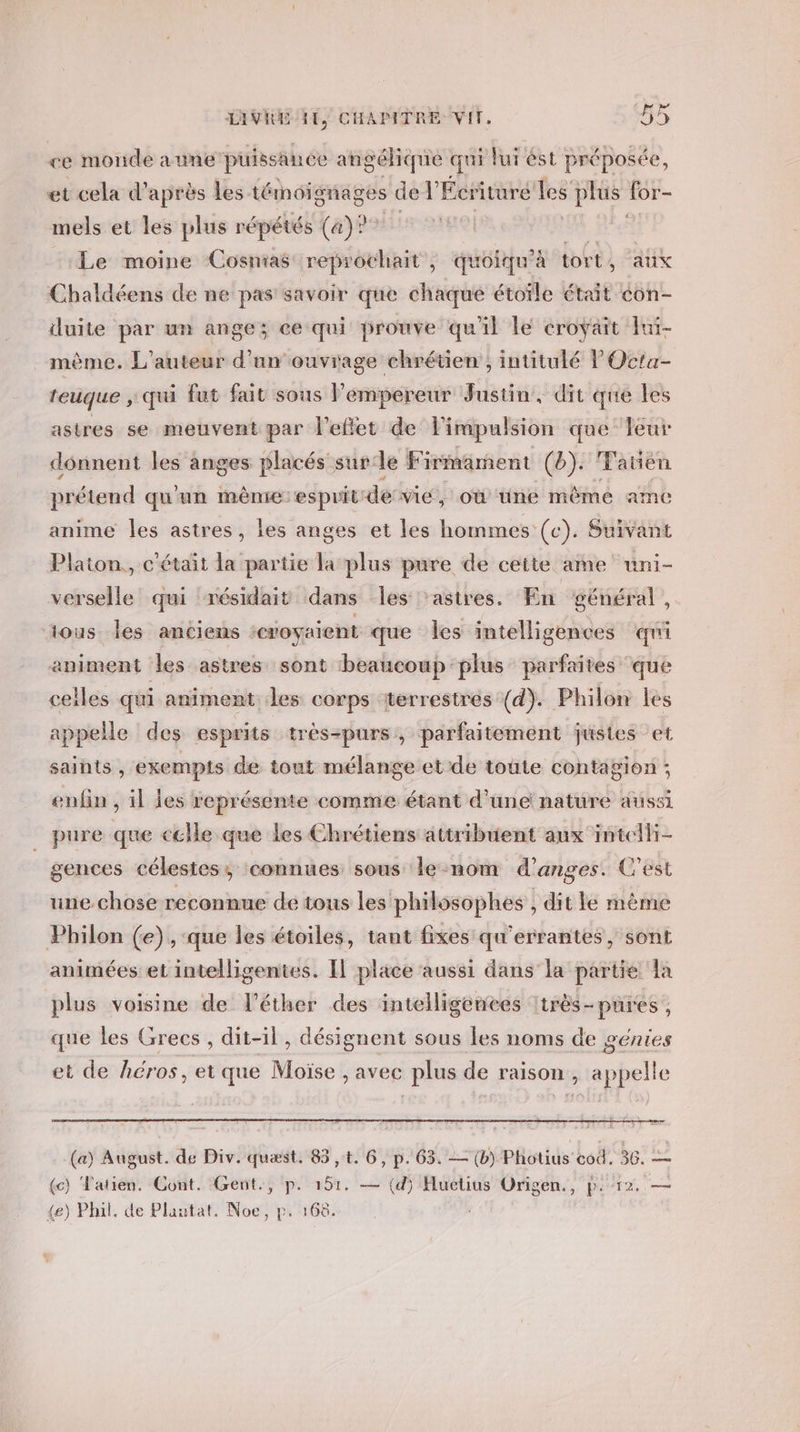 ce monde a une puiss Anée angélique qui lui ést préposée, et cela d’ après les témoignages def Écriture les plus for- mels et les plus répétés (a)? s0. Le moine Cosnias reprochait, quoiqu’à tort, aux Chaldéens de ne pas savoir que chaque étoïle était con- duite par un ange; ce qui prouve qu'il le croyait Fuï- mème. L'auteur d’un ouvrage chrétien, intitulé POcta- teuque ,; qui fut fait sous l’empereur Justin, dit que les astres se meuvent par l'eflet de impulsion que leur donnent les anges placés sur:le Firmament (b). Fatien prétend qu'un mème:espuit de vie , où tüine même ame anime les astres, les anges et les hommes (c). Suivant Platon, c'était la partie la plus pure de cette ame uni- verselle qui résidait dans Îles ‘astres. En général, tous Îles anciens croyaient que les intelligences qui animent les astres sont ‘beaucoup :plus parfaites ‘que celles qui animent les corps ‘terrestres (d). Philon les appelle des esprits très-purs, parfaitement justes et saints , exempts de tout mélange et de toute contagion ; enfin , il les représente comme étant d’une nature aussi pure que celle que les Chrétiens attribuent aux intelli- gences célestes, ‘connues sous le-nom d’anges. C'est une chose reconnue de tous les philosophes , dit le mème Philon (e), que les étoiles, tant fixes qu'errantes, sont animées et intelligentes. IL place aussi dans la partie a plus voisine de l’éther des intelligenees :très-pures, que les Grecs , dit-il, désignent sous les noms de génies et de héros, et que Moïse , avec plus de raison, appelle (a) August. de Div. quest. 85 ,t. 6, p. 63. — (b) Photius cod. 36. — {c) Tatien. Cont. Gent., p. 5h: — (d) Huetius Origen., Fi T2, — {e) Phil, de Plautat. Noe, p. 168.