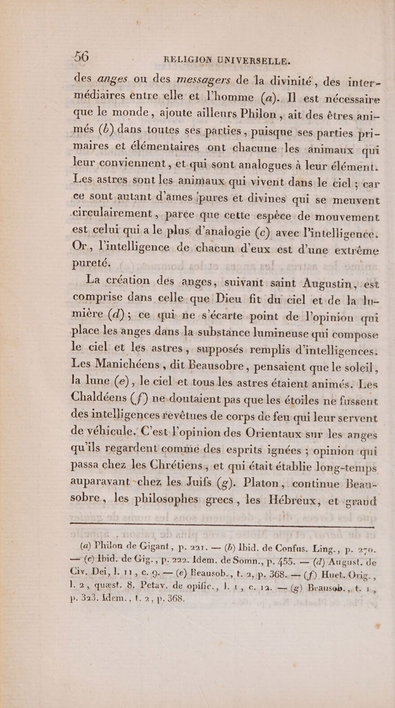 des anges ou des messagers de la divinité, des inter- médiaires entre elle et l’homme (a). I1 est nécessaire que le monde, ajoute ailleurs Philon , ait des êtres ani- més (b). dans toutes ses parties , puisque ses parties pri- maires et élémentaires ont chaeune les -änimaux qui leur conviennent, et.qui.sont analogues à leur élément. Les astres sont les animaux qui vivent dans le ciel sear ce sont autant d'ames pures ét divines qui se meuvent circulairement , païce que cette espèce de mouvement est celui qui a le plus d’analogie (c) avec l'intelligence. Or, l'intelligence de chacun d'eux est d’une extrême pureté. ou: | | La création des anges, suivant saint Augustin, est comprise dans celle. que Dieu fit du ciel et de la In- mière (d); ce qui.ne s’écarte point de l'opinion qui place les anges dans la substance lumineuse qui compose le ciel et les astres, supposés remplis d'intelligences, Les Manichéens, dit Beausobre , pensaient que le soleil, la lune (e) , le ciel et tous les astres étaient animés. Les Chaldéens (f) ne-doutaient pas que les étoiles ne fussent des intelligences révêtues de corps de feu qui leur servent de véhicule. C’est l'opinion des Orientaux sur les anges qu'ils regardent commé des esprits ignées ; opinion qui passa chez les Chrétiens, et qui était établie long-temps auparavant -chez les Juifs (g). Platon, continue Beau- sobre, les philosophes grecs, les Hébreux, et graud RE me 2 dl oh) Sade 20 Sntehremtiteamlhet (a) Pilôn de Gigant, us 221. — (b) Ibid. de Confus. Ling., p. 2-0. — (ec) Ibid. de Gig., p. 222. Idem. de Somn., p. 455. — (d) August, de Civ. Dei, 1. 11, c..9:— (e) Beausob., t. 2,:p. 368. — (f). Huet. Orig. , 1.2, quæst. 8. Petav. de opific., 1. 1, c. 12. — (g) Beausob.,.t. 1,