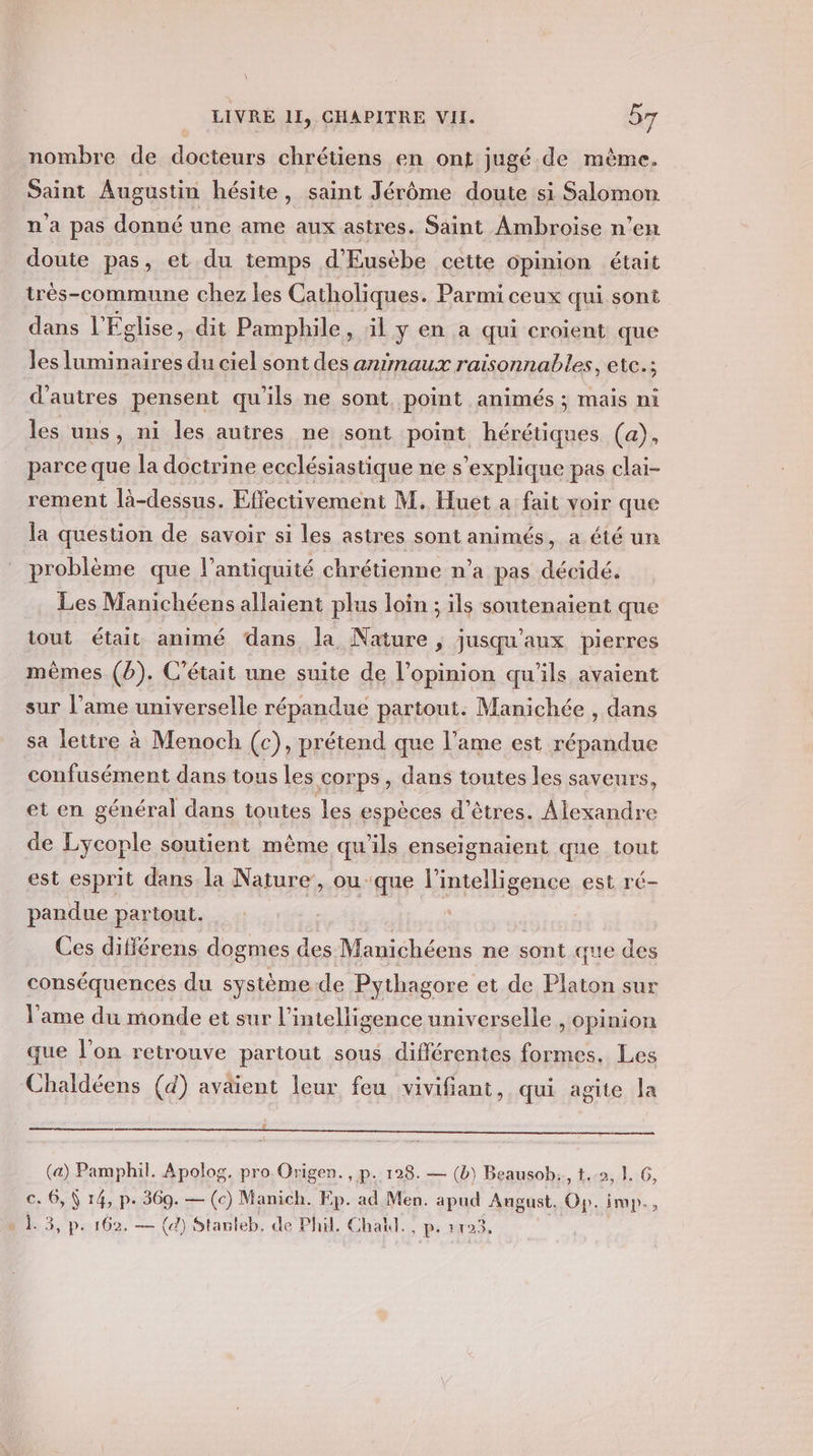 nombre de docteurs chrétiens en ont jugé de mème. Saint Augustin hésite, saint Jérôme doute si Salomon n'a pas donné une ame aux astres. Saint Ambroise n’en doute pas, et du temps d'Eusèbe cette opinion était trèés-commune chez les Catholiques. Parmi ceux qui sont dans l'Église, dit Pamphile » il y en a qui croient que les luminaires du ciel sont des animaux raisonnables, etc.; d'autres pensent qu'ils ne sont point animés ; mais ni les uns, ni les autres ne sont point hérétiques (a), parce que la doctrine ecclésiastique ne s'explique pas clai- rement là-dessus. Effectivement M. Huet a fait voir que la question de savoir si les astres sont animés, a été un problème que l'antiquité chrétienne n’a pas décidé. Les Manichéens allaient plus loin ; ils soutenaient que tout était animé dans la Nature ; jusqu'aux pierres mêmes (b). C'était une suite de l'opinion qu'ils avaient sur l’ame universelle répandue partout. Manichée , dans sa lettre à Menoch (c), prétend que l'ame est répandue confusément dans tous les corps, dans toutes les saveurs, et en général dans toutes les espèces d'êtres. Alexandre de Lycople soutient même qu'ils enseignaient que tout est esprit dans la Nature’, ou que l'intelligence est ré- pandue partout. Ces différens dogmes des Manichéens ne sont que des conséquencés du système de Pythagore et de Platon sur l'ame du monde et sur l'intelligence universelle , Opinion que l’on retrouve pariout sous différentes formes. Les Chaldéens (d) avaient leur feu vivifiant, qui agite la (a) Pamphil. Apolog. pro.Origen. , p. 128. — (b) Beausob:., t..2, 1. 6, c. 6, \ 14, p. 369. — (c) Manich. Ep. ad Men. apud August, Gp. imp., » 1.3, p. 162. — (d) Stanteb, de Phil. Chall., p. 1123,