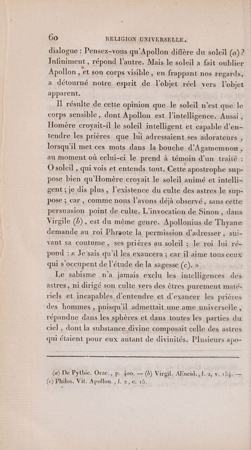dialogue : Pensez-vous qu’Apollon diffère du soleil (a)? Infiniment , répond l’autre. Mais le soleil a fait oublier Apollon , et son corps visible, en frappant nos regards, a détourné notre esprit de l’objet réel vers l'objet apparent. Il résulte de cette opinion que le soleil n’est que le corps sensible, dont Apollon est l'intelligence. Aussi , Homère RATE le soleil intelligent et capable d’en- tendre Îles prières que lui adressaient ses adorateurs : lorsqu'il met ces mots dans la bouche d’Agamemnon , au moment où celui-ci le prend à témoin d’un iraité : O soleil , qui vois et entends tout. Cette apostrophe sup- pose bien qu'Homère croyait le soleil animé et intelli- gent ; je dis plus, l'existence du culte des astres le sup- pose ; car, comme nous l’avons déjà observé , sans cette persuasion point de culte. L’invocation de Sinon , dans Virgile (8), est du même genre. Apollonius de Thyane demande au roi Phraote la permission d'adresser , sui- vant sa coutume , ses prières au soleil ; le roi lui ré- pond :« Je’sais qu'il les exaucera ; car il aime tous ceux qui s'occupent de l'étude de la sagesse (c). » Le sabisme n’a jamais exclu les intelligences dés astres, ni dirigé son culte vers des êtres purement maté- riels et incapables d'entendre et d’exaucer les prières des homines , puisqu'il admettait une ame universelle , répandue dans les sphères et dans toutes les parties du ciel , dont la substance divine composait celle des astres qui étaient pour eux autant de divinités. Plusieurs apo- (a) De Pythic. Orac., Fe 400. — (b) Virgil. AEneid. ,1. 2, v. 154. — (c) Philos. Vit. Apollon. , !. 2, c.'15.