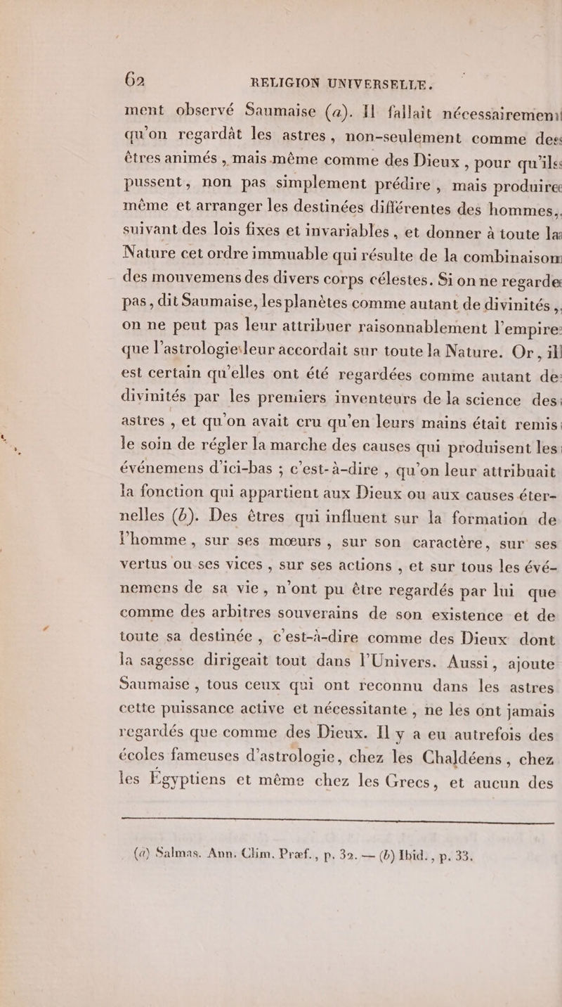 ment observé Saumaise (a). Il fallait nécessairemen: qu'on regardât les astres, non-seulement comme des êtres animés , mais même comme des Dieux , pour qu'ils pussent, non pas simplement prédire , mais produire mème et arranger les destinées différentes des hommes. suivant des lois fixes et invariables , et donner à toute læ Nature cet ordre immuable qui résulte de la combinaisom des mouvemens des divers corps célestes. Si on ne regarde: pas, dit Saumaise, les planètes comme autant de divinités , on ne peut pas leur attribuer raisonnablement l'empire: que l’astrologieleur accordait sur toute la Nature. Or, il est certain qu'elles ont été regardées comme autant de: divinités par les premiers inventeurs de la science des: astres , et qu'on avait cru qu’en leurs mains était remis: le soin de régler la marche des causes qui produisent les événemens d’ici-bas ; c’est-à-dire , qu'on leur attribuait la fonction qui appartient aux Dieux ou aux causes éter- nelles (b). Des êtres qui influent sur la formation de l’homme, sur ses mœurs , sur son caractère, sur ses vertus ou ses vices , sur ses actions , et sur tous les évé- nemens de sa vie, n'ont pu être regardés par lui que comme des arbitres souverains de son existence et de toute sa destinée, c’est-à-dire comme des Dieux dont la sagesse dirigeait tout dans l'Univers. Aussi, ajoute Saumaise , tous ceux qui ont reconnu dans les astres cette puissance active et nécessitante , ne les ont jamais regardés que comme des Dieux. Il y a eu autrefois des écoles fameuses d’astrologie, chez les Chaldéens , chez les Égyptiens et même chez les Grecs, et aucun des PRIS TT de ie rte mn lea es (a) Salmas. Ann, Clim. Præf., p. 32.— (b) Ibid. p. 33.