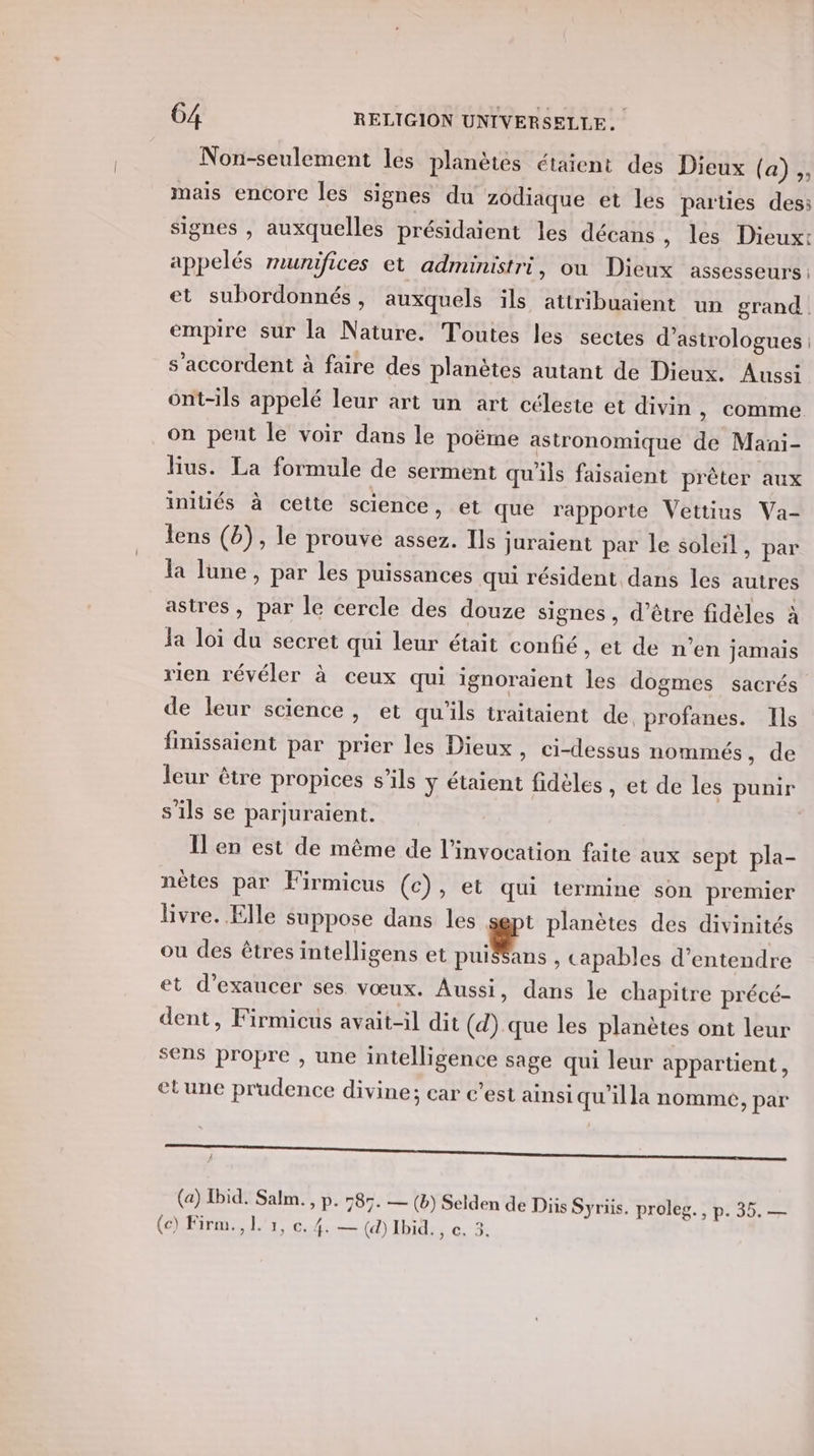 Non-seulement les planètes étaient des Dieux (a) ,, mais encore Îles signes du zodiaque et les parties des: signes , auxquelles présidaient les décans, les Dieux: appelés munifices et administri, ou Dieux assesseurs: et subordonnés, auxquels ils attribuaient un grand empire sur la Nature. Toutes les sectes d’astrologues : s'accordent à faire des planètes autant de Dieux. Aussi ont-ils appelé leur art un art céleste et divin , comme on peut le voir dans le poëme astronomique de Mani- lius. La formule de serment qu'ils faisaient prêter aux initiés à cette science, et que rapporte Vettius Va- lens (b), le prouve assez. Ils juraient par le soleil, par la lune, par les puissances qui résident dans les autres astres, par le cercle des douze signes, d’être fidèles à la loi du secret qui leur était confié , et de n’en jamais rien révéler à ceux qui ignoraient les dogmes sacrés de leur science, et qu'ils traitaient de. profanes. Ils finissaient par prier les Dieux , Ci-dessus nommés, de leur être propices s’ils ÿ étaient fidèles , et de les punir s'ils se parjuraient. Il'en est de même de l'invocation faite aux sept pla- nètes par Firmicus (c), et qui termine son premier livre. Elle suppose dans les sept planètes des divinités ou des êtres intelligens et Mans , Capables d'entendre et d’exaucer ses vœux. Aussi, dans le chapitre précé- dent, Firmicus avait-il dit (d) que les planètes ont leur sens propre , une intelligence sage qui leur appartient, etune prudence divine; car c’est ainsi qu'illa nomme, par À (a) Ibid. Salm. , p. 585. — (b) Selden de Diis Syriis. proleg., p. 35. — (Cr LT e. 4. — (d) Ibid. , e. 3.