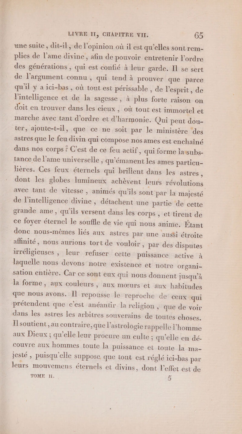 une suite , dit-il, de l'opinion où il est qu’elles sont rem- plies de l'ame divine, afin de pouvoir entretenir l’ordre des générations , qui est confié à leur garde. Il se sert de l'argument connu , qui tend à prouver que parce qu'il y a ici-bas , où tout est périssable , de l'esprit, de l'intelligence et de la sagesse, à plus forte raison on doit en trouver dans les cieux » OÙ tout est immortel et marche avec tant d'ordre et d'harmonie. Qui peut dou- ter, ajoute-t-il, que ce ne soit par le ministère ‘des astres que le feu divin qui compose nos ames est enchaîné dans nos corps ? C’est de ce feu actif » Qui forme lassubs- tance de l'ame universelle , qu'émanent les ames particu- lières. Ces feux éternels qui brillent dans les astres à dont les globes lumineux achèvent leurs révolutions avec tant de vitesse , animés qu'ils sont par la majesté de l'intelligence divine , détachent une partie de cette grande ame, qu’ils versent dans les corps , et tirent de ce foyer éternel le souffle de vie qui nous anime. Étant donc nous-mêmes liés aux astres par une aus$i étroite affinité, nous aurions tort de vouloir » par des disputes irréligieuses , leur refuser cette puissance active à laquelle nous devons notre existence et notre organi- sation entière. Car ce sont eux qui nous donnent jusqu’à la forme, aux couleurs , aux mœurs et aux habitudes que nous avons. Îl repousse le reproche de ceux qui prétendent que c’est anéantir la religion , que de voir dans les astres les arbitres souverains de toutes choses. Il soutient , au contraire, que l'astrologie rappelle l’homme aux Dieux ; qu’elle leur procure un culte ; qu'elle en dé- couvre aux hommes toute la Puissance et toute la ma- jesté , puisqu'elle suppose que iout est réglé ici-bas par leurs mouvemens éternels et divins, dont l'effet est de TOME li. o