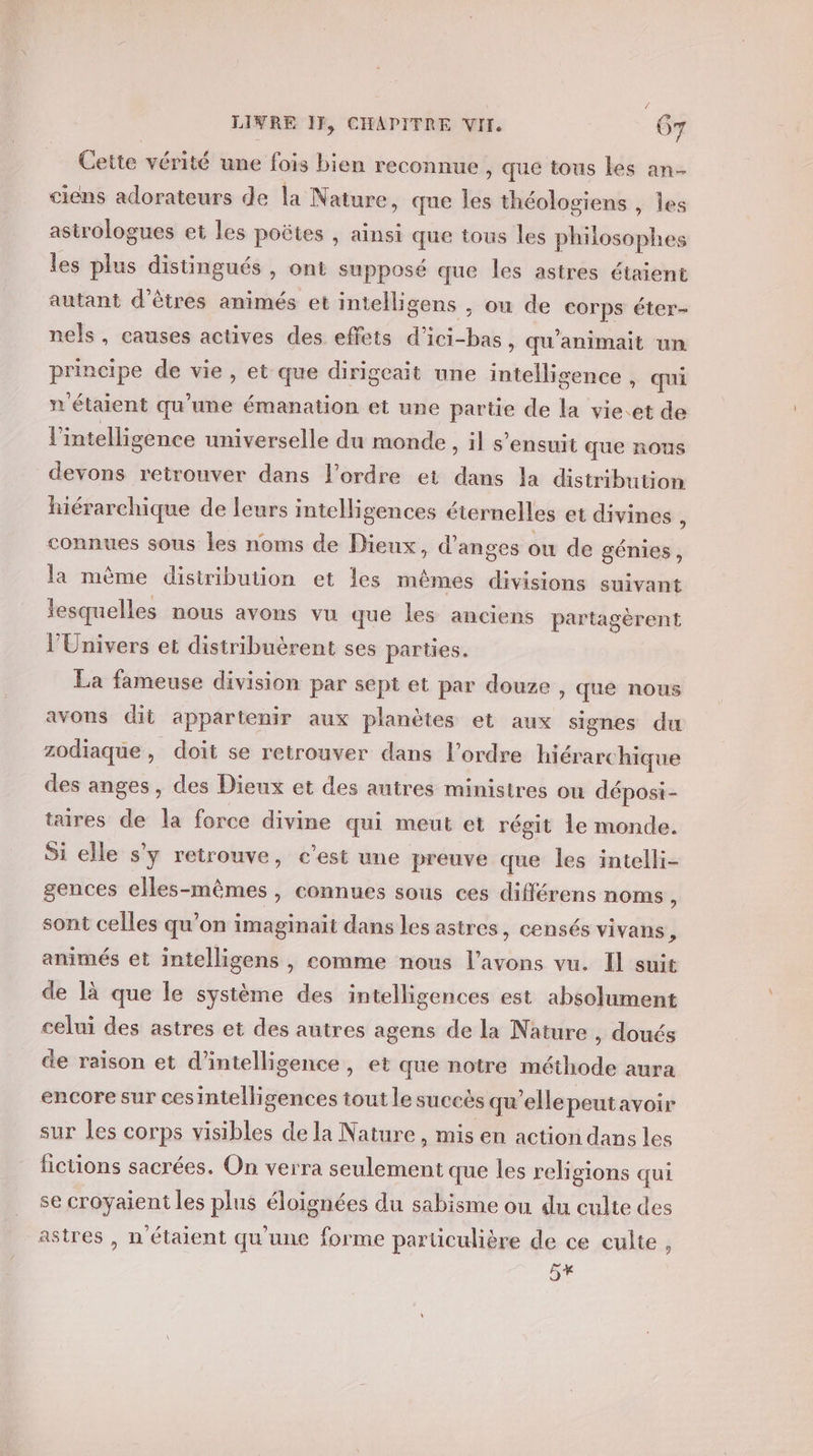 | ' LIVRE IF, CHAPITRE VII. Gr Cette vérité une fois bien reconnue , que tous les an- ciens adorateurs de la Nature, que les théologiens , les astrologues et les poëtes , ainsi que tous les philosophes les plus distingués , ont supposé que les astres étaient autant d'êtres animés et intelligens , ou de corps éter- nels, causes actives des effets d’ici-bas, qu'animait un principe de vie, et que dirigeait une intelligence , qui n'étaient qu’une émanation et une partie de la vie.et de l'intelligence universelle du monde, il s'ensuit que nous devons retrouver dans l’ordre et dans la distribution hiérarchique de leurs intelligences éternelles et divines ÿ connues sous les noms de Dieux, d'anges ou de génies, la mème distribution et les mêmes divisions suivant lesquelles nous avons vu que les anciens partagèrent l'Univers et distribuèrent ses parties. La fameuse division par sept et par douze , que nous avons dit appartenir aux planètes et aux signes du zodiaque, doit se retrouver dans l’ordre hiérarchique des anges, des Dieux et des autres ministres ou dépost- taires de la force divine qui meut et régit 1e monde. Si elle s'y retrouve, c’est une preuve que les intelli- gences elles-mêmes, connues sous ces différens noms , sont celles qu’on imaginaït dans les astres, censés vivans , animés et intelligens , comme nous l'avons vu. Il suit de là que le système des intelligences est absolument celui des astres et des autres agens de la Nature , doués ce raison et d'intelligence, et que notre méthode aura encore sur cesintelligences tout le succès qu’ellepeutavoir sur les corps visibles de la Nature, mis en action dans les fictions sacrées. On verra seulement que les religions qui se croyaient les plus éloignées du sabisme ou du culte des astres , n'étaient qu'une forme particulière de ce culte, 5x