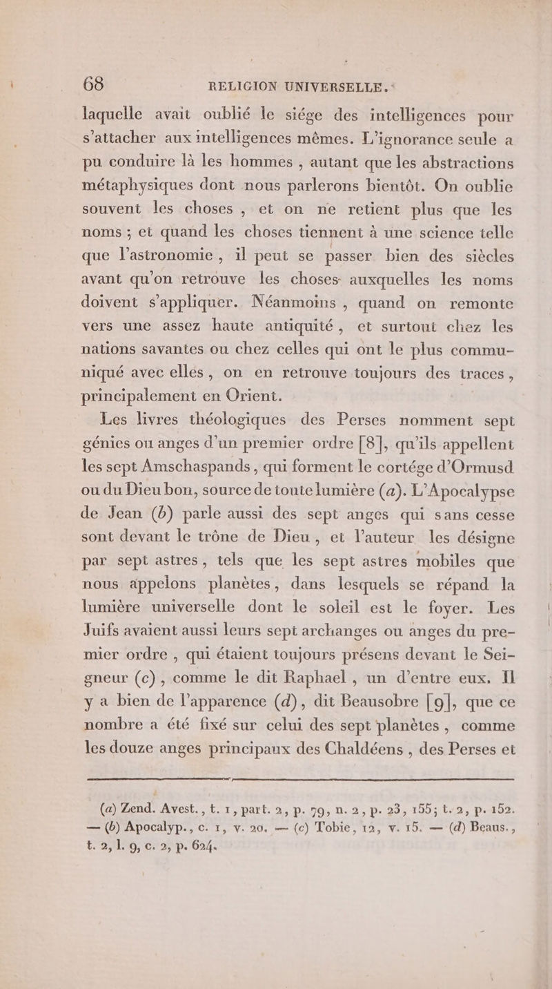 laquelle avait oublié le siége des intelligences pour s'attacher aux intelligences mêmes. L’ignorance seule a pu conduire là les hommes , autant que les abstractions métaphysiques dont nous parlerons bientôt. On oublie souvent les choses , et on ne retient plus que les noms ; et quand les choses tiennent à une science telle que l'astronomie , il peut se passer bien des siècles avant qu'on retrouve les choses auxquelles les noms doivent s'appliquer. Néanmoins , quand on remonte vers une assez haute antiquité, et surtout chez les nations savantes ou chez celles qui ont le plus commu- niqué avec ellés, on en retrouve toujours des traces, principalement en Orient. Les livres théologiques des Perses nomment sept génies ou anges d'un premier ordre [8], qu'ils appellent les sept Amschaspands , qui forment le cortége d'Ormusd ou du Dieu bon, source de toute lumière (a). L’Apocalypse de Jean (b) parle aussi des sept anges qui sans cesse sont devant le trône de Dieu, et l’auteur les désigne par sept astres, tels que les sept astres mobiles que nous appelons planètes, dans lesquels se répand la lumière universelle dont le soleil est le foyer. Les Juifs avaient aussi leurs sept archanges ou anges du pre- mier ordre , qui étaient toujours présens devant le Sei- gneur (c), comme le dit Raphael , un d’entre eux, Il y à bien de l'apparence (d), dit Beausobre [9{, que ce nombre a été fixé sur celui des sept planètes, comme les douze anges principaux des Chaldéens , des Perses et (a) Zend. Avest. , t. 1, part. 2, p.09, n.2, p. 23, 155; t-2, p.452. — (b) Apocalyp., c. 1, v. 20. — (c) Tobie, 12, v. 15. — (d) Beaus., LMP, Cap 6: