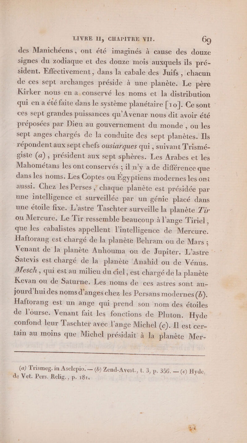 à des Manichéens , ont été imaginés à cause des douze signes du zodiaque et des douze mois auxquels ils pré- sident. Effectivement, dans la cabale des Juifs, chacun de ces sept archanges préside à une planète. Le père Kirker nous en a conservé les noms et la distribution qui en a été faite dans le système planétaire [10]. Cesont ces sept grandes puissances qu'Avenar nous dit avoir été préposées par Dieu au gouvernement du monde , ou les sept anges chargés de la conduite des sept planètes. Ils répondent aux sept chefs ousiarques qui, suivant Trismé- gisie (a) , président aux sept sphères. Les Arabes et les Mahométans les ont conservés il n’y a de différence que dans les noms. Les Coptes ou Égyptiens modernes les ont aussi. Chez les Perses y chaque planète est présidée par une intelligence ei surveillée par un génie placé dans une étoile fixe. L’astre Taschter surveille la planète Tir ou Mercure. Le Tir ressemble beaucoup à l'ange Tiriel 2 que les cabalistes appellent l'intelligence de Mercure. Haftorang est chargé de la planète Behram ou de Mars ; Venant de la planète Anhouma ou de Jupiter. L'astre Satevis est chargé de la planète ‘Anahid où de Vénus. Mesch, qui est au milieu du ciel, est chargé de la planète Kevan ou de Saturne. Les noms de ces astres sont au- jourd’hui des noms d’anges chez les Persans modernes (b). Haftorang est un ange qui prend son nom des étoiles de l’ourse. Venant fait les fonctions de Pluton. Hyde confond leur Taschier avec l'ange Michel (c). El est cer- ain au moins que Michel présidait à la planète Mer- Te is den + (a) Trismeg. in Asclepio. — (8) ZLend-Avest., t. 3, p. 356, — (e) Hyde, * de Vet. Pers. Relig., p. 181, |