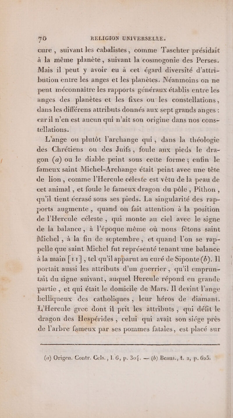 cure , suivant les cabalistes, comme Taschter présidait à la même planète, suivant la cosmogonie des Perses. Mais il peut y avoir eu à cet égard diversité d’attri- bution entre les anges et les planètes. Néanmoins on ne peut méconnaître les rapports généraux établis entre les anges des planètes et les fixes ou les constellations, dans les différens attributs donnés aux sept grands anges : car il n’en est aucun qui n'ait son origine dans nos cons- tellations. L'ange ou plutôt l’archange qui, dans la théologie des Chrétiens ou des Juifs, foule aux pieds le dra- gon (a) ou le diable peint sous ceite forme; enfin le fameux saint Michel-Archange était peint avec une tête de lion, comme l’Hercule céleste est vêtu de la peau de cet animal , et foule le fameux dragon du pôle, Pithon, qu'il tient écrasé sous ses pieds. La singularité des rap- ports augmente, quand on fait attention à la position de l’Hercule céleste , qui monte au ciel avec le signe de la balance, à l’époque même où nous fêtons saint Michel , à la fin de septembre, et quand l’on se rap- pelle que saint Michel fut représenté tenant une balance à la main [x 1|,tel qu'il apparut au curé de Siponte(6). fl portait aussi les attributs d’un guerrier, qu'il empran- iaii du signe suivant, auquel Hercule répond en grande partie , et qui était le domicile de Mars. I devint l'ange belliqueux des catholiques, leur héros de diamant. L'Hercule grec dont il prit les attributs, qui défit le dragon des Hespérides , celui qui avait son siége près de l'arbre fameux par ses pommes fatales, est placé sur {a) Origen. Contr. Cels., 1.6, p. 304, — {b) Beaus., 4. 2, p. Ga5. 5 ? I { ) 7 2