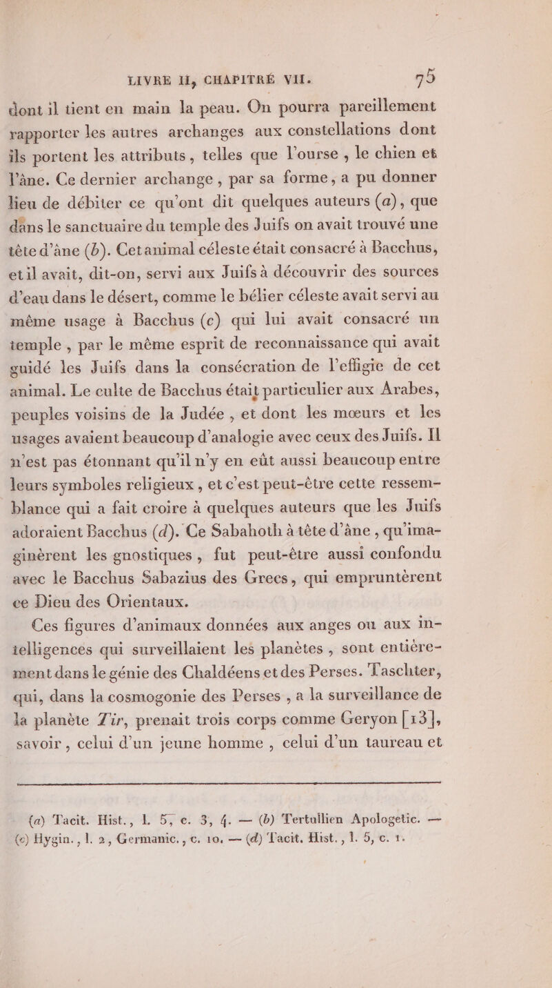 dont il tient en main la peau. On pourra pareïillement rapporter les autres archanges aux constellations dont ils portent les attributs, telles que l'ourse, le chien et ‘âne. Ce dernier archange , par sa forme, a pu donner lieu de débiter ce qu'ont dit quelques auteurs (a), que dans le sanctuaire du temple des Juifs on avait trouvé une tête d’ane (b). Cet animal céleste était consacré à Bacchus, et il avait, dit-on, servi aux Juifs à découvrir des sources d’eau dans le désert, comme le bélier céleste avait servi au même usage à Bacchus (c) qui lui avait consacré un temple , par le même esprit de reconnaissance qui avait guidé les Juifs dans la consécration de l’efligie de cet animal. Le culte de Bacchus était particulier aux Arabes, peuples voisins de la Judée , et dont les mœurs et les usages avaient beaucoup d’analogie avec ceux des Juifs. Il n’est pas étonnant qu'iln’y en eût aussi beaucoup entre leurs symboles religieux , et c'est peut-être cette ressem- blance qui a fait croire à quelques auteurs que les Juifs adoraient Bacchus (d). Ce Sabahoth à tête d’âne , qu'ima- ginèrent les gnostiques, fut peut-être aussi confondu avec le Bacchus Sabazius des Grecs, qui empruntèrent ce Dieu des Orientaux. Ces figures d'animaux données aux anges où aux in- ielligences qui surveillaient les planètes , sont entuère- ment dans le génie des Chaldéens et des Perses. Taschier, qui, dans la cosmogonie des Perses , a la surveillance de la planète Zür, prenait trois corps comme Geryon [13], savoir , celui d’un jeune homme , celui d’un taureau et (a) Tacit. Hist., L 5, e. 3, 4. — (b) Tertuilien Apologetic. — (ce) Hygin., L 2, Germanic., c. 10, — (d) Facit, Hist., L 5, c. 1.