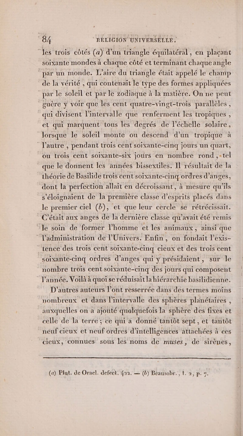 “les trois côtés (a) d’un triangle équilatéral, en plaçant soixante mondes à chaque côté et terminant chaque angle ‘par un monde. L’aire du triangle était appelé le champ de la vérité , qui contenait le type des formes appliquées par le soleil et par le zodiaque à la matière. On ne peut guère Y voir que les cent quatre-vingt-trois parallèles, qui divisent l'intervalle que renferment les tropiques , et qui marquent tous les degrés de l'échelle solaire, lorsque le soleil monte ou descend d’un tropique à l’autre , pendant trois cent soixante-cinq jours un quart, ou trois cent soixante-six jours en nombre rond ,-tel que le donnent les années bissextiles. Il résultait de la théorie de Basilide trois cent soixante-cinq ordres d’anges, dont la perfection allait en décroissant, à mesure qu'ils s'éloignaient de la première classe d’esprits placés dans le premier ciel (b), et que leur cercle se rétrécissait. C'était aux anges de la dernière classe qu'avait été remis Je soin de former l’homme et les animaux, ainsi que l'administration de l'Univers. Enfin, on fondait l’exis- tence des trois cent soixante-cinq cieux et des trois cent soixante-cinq ordres d’anges qui y présidaïent, sur le nombre trois centsoixante-cinq des jours qui composent l’année. Voilà à quoi se réduisait la hiérarchie basilidienne. D'autres auteurs l'ont resserrée dans des termes moins nombreux et dans l’intervalle des sphères planétaires , auxquelles on a ajouté quelquefois la sphère des fixes et celle de la terre; ce qui a donné tantôt sept, et tantôt néuf cieux et neuf ordres d'intelligences attachées à ces cieux, connues sous les noms de muses, de sirènes, (a) Plat. de Oracl. defect, 423. — (b) Beausobr. , t. 2, p. 7.