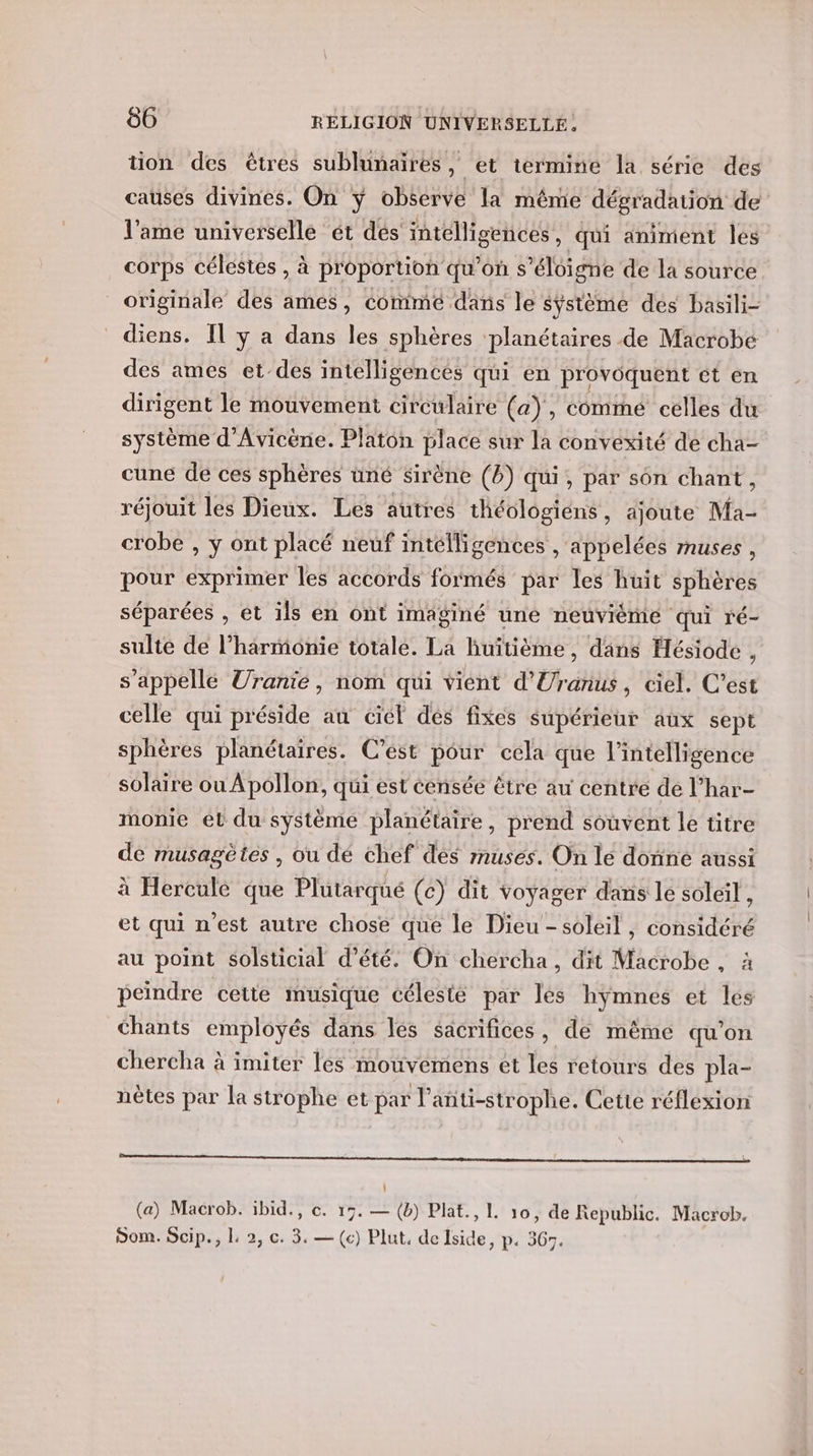 tion des êtres sublunaires, et termine la série des causes divines. On ÿ observe la même dégradation de l'ame universelle ét dés intélligences, qui animent les corps célestes , à proportion qu’on s'éloigne de la source originale des ames, comme dans le système des basili- diens. Il y a dans les sphères ‘planétaires de Macrobe des ames et-des intelligences qui en provoquent ét en dirigent le mouvement circulaire (a), commé celles du système d'Avicène. Platon place sur la convexité de cha- cune de ces sphères üné sirène (B) qui, par son chant, réjouit les Dieux. Les autres théologiens , ajoute Ma- crobe , y ont placé neuf intélligences , appelées muses , pour exprimer les accords formés par les huit sphères séparées , et ils en ont imaginé uné neuvième qui ré- sulte de l’harmonie totale. La huitième, dans Hésiode , s'appellé Uranie, nom qui vient d'Uranus , ciel, C’est celle qui préside au ciel dés fixes supérieur aux sept sphères planétaires. C’est pour cela que l'intelligence solaire ou Apollon, qui est censée être au centre de l’har- monie et du système planétaire, prend souvent le titre de musagètes , ou dé chef des muses. On le donne aussi à Hercule que Plutarqué (c) dit voyager dans le soleil, et qui n’est autre chose que le Dieu - soleil , considéré au point solsticial d'été. On chercha, dit Macrobe , à peindre cette musique célesté par lés hymnes et les chants employés dans lés sacrifices, de même qu’on chercha à imiter les mouveémens et les retours des pla- nètes par la strophe et par l’anti-strophe. Cette réflexion ne à PONS RE (a) Macrob. ibid., ce. 17. — (b) Plat., 1. 10, de Republic. Macrob. Som. Scip., L 2, c. 3. — (c) Plut. de Iside, p. 367.