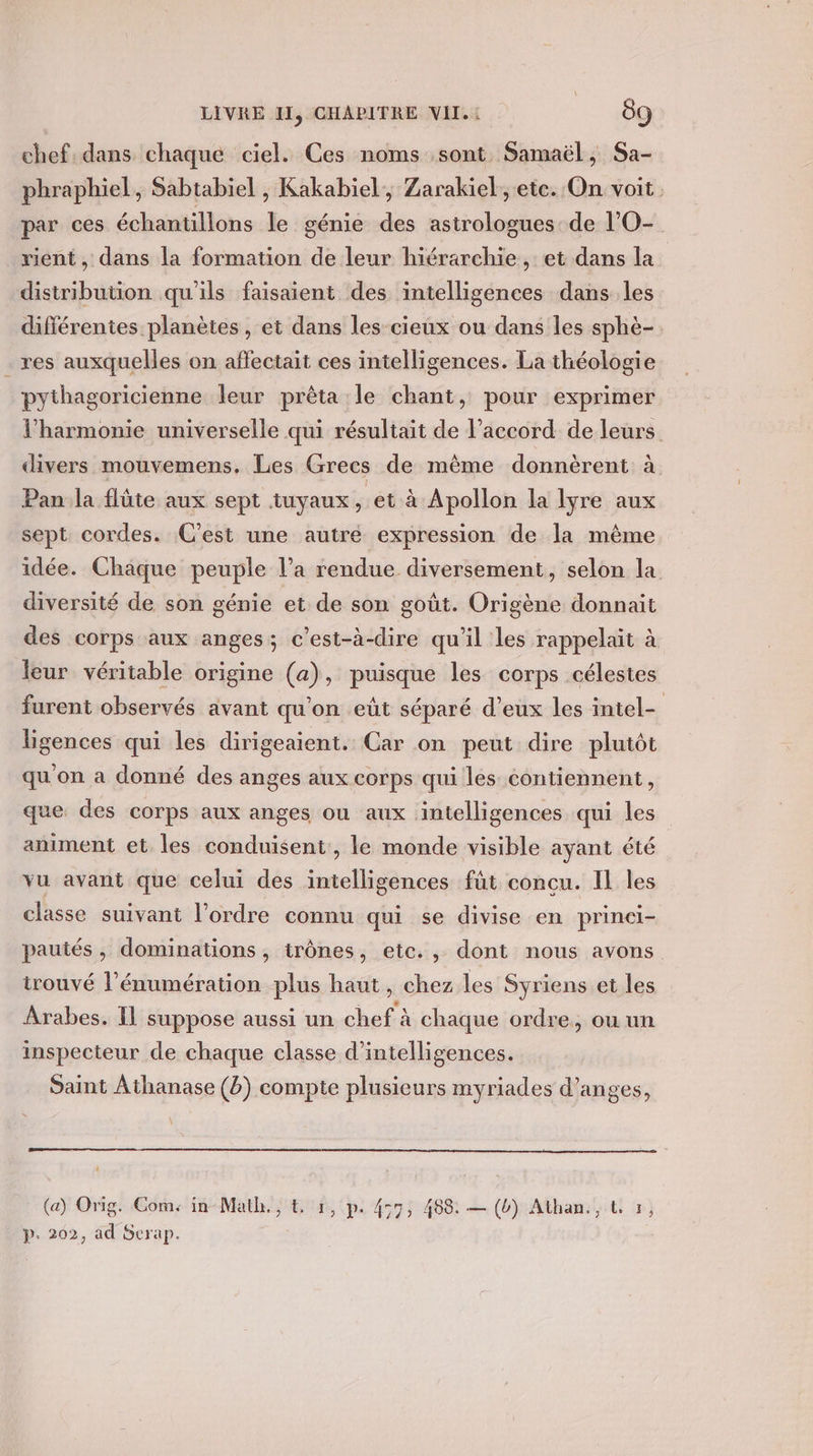 chef. dans chaque ciel. Ces noms sont Samaël, Sa- phraphiel, Sabtabiel ; Kakabiel, Zarakiel; ete. On voit par ces échantillons le génie des astrologues de l’O- vient , dans la formation de leur hiérarchie, et dans la. distribution qu'ils faisaient des intelligences dans les différentes planètes , et dans les cieux ou dans les sphè- res auxquelles on affectait ces intelligences. La théologie pythagoricienne leur prêta le chant, pour exprimer l'harmonie universelle qui résultait de l'accord de leurs divers mouvemens. Les Grecs de même donnèrent à Pan la flûte aux sept tuyaux, et à Apollon la lyre aux sept cordes. C’est une autre expression de la même idée. Chaque peuple l’a rendue. diversement, selon la diversité de son génie et de son goût. Origène donnait des corps aux anges; c’est-à-dire qu'il les rappelait à leur véritable origine (a), puisque les corps célestes furent observés avant qu’on eût séparé d'eux les intel- ligences qui les dirigeaient. Car on peut dire plutôt qu on a donné des anges aux corps qui les contiennent, que des corps aux anges ou aux intelligences qui les animent et les conduisent, le monde visible ayant été vu avant que celui des nn os fût concu. IL les classe suivant l’ordre connu qui se divise en princi- pautés , dominations , trônes, etc., dont nous avons trouvé l’énumération plus haut, chez les Syriens et les Arabes. IL suppose aussi un chef à chaque ordre, ou un inspecteur de chaque classe d’intelligences. Saint Athanase (b) compte plusieurs myriades d’anges, (a) Orig. Come in-Math., € 1, p. 457, 488: — (b) Athan., L 7, p. 202, ad Serap.