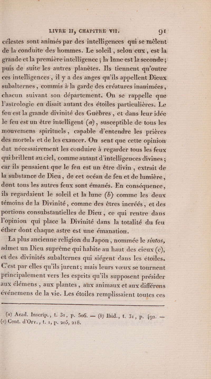 célestes sont animés par des intelligences qui se mêlent de la conduite des hommes. Le soleil , selon eux, est la grande et la première’intelligence ; la lune-est la seconde; puis de suite les autres planètes. Ils tiennent qu’outre ces intelligences , il y a des anges qu’ils appellent Dieux subalternes , commis à la garde des créatures inanimées, chacun suivant son département. On se rappelle que l’asirologie en disait autant des étoiles particulières. Le feu est la grande divinité des Guèbres , ét dans leur idée le feu est un être intelligent (a), susceptible de tous les mouvemens spirituels, capable d’entendre les prières des mortels et de les exaucer. On sent que cette opinion dut nécessairement les conduire à regarder tous les feux qui brillent au ciel, comme autant d’intelligences divines ; car ils pensaient que le feu est un être divin, extrait de la substance de Dieu, de cet océan de feu et de lumière, dont tous les autres feux sont émanés. En conséquence, ils regardaient le soleil et la ane (8) comme les deux témoins de la Divinité, comme des êtres incréés, et des portions consubstantielles de Dieu, ce qui rentre dans l'opinion qui place la Divinité dans la totalité du feu éther dont chaque astre est une émanation. La plus ancienne religion du Japon , nommée le sintos, admet un Dieu suprème qui habite au haut des cieux (c), et des divinités subalternes qui siégent dans les étoiles, C'est par elles qu'ils jurent; mais leurs vœux se tournent principalement vers les esprits qu’ils supposent présider aux élémens , aux plantes, atx animaux et aux différens événemens de la vie. Les étoiles remplissaient toutes ces oo (a) Acad. Inscrip., t. 31, p. 506. — (6} id; ° 36, p.492’ — (ec) Cont, d'Orv., t. 1, p. 205, 218,