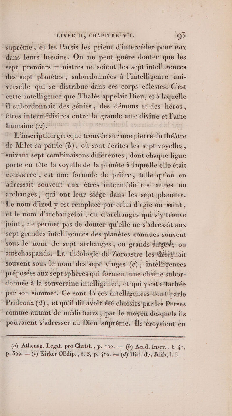 1 suprême , et les Parsis les prient d’ intercéder pour eux dans leurs besoins. On ne peut guère douter que les ‘sept premiers ministres ne soient les sept intelligences des sept planètes, subordonnées à l'intelligence ‘uni- verselle qui se distribue dans ces corps célestes. C’est cette intelligence que Thalès appelait Dieu, et à laquelle ‘il subordonnaît des génies, des démons et dés héros, ‘ êtres intermédiaires entre la grande ame divine etl ame humaine (a). | L'inscription grecque trouvée sur une pierre du théâtre de Milet sa patrie (b), où sont écrites les sept voyelles, “suivant sept combinaisons différentes , dont chaque ligne porte en tête la voyelle de la planète à laquelle elle était consacrée , ést une formule de prière, telle ‘qu'on en adressait souvent aux êtres ‘intérmédiaires anges ‘ou archanges , qui ont leur siége dans les sept. planètes. Le nom d'ized y est remplacé par celui d’agié ou-saint, ét le nom d’° archangeloi , ou‘d”’ aféhanges qui s ‘y'trouve joint, né permet pas de douter qu'élle ne s’adressàt aux sept grandes intelligences des planètes connues souvent “sous le nom de sept archanges’, où grands Arrge, ‘ou. ‘amschaspands. La théologie de Zovoastre les désigmait souvent sous le nom des sept yinges (c); intelligences ‘préposées aux sept sphères qui forment une chaîne subor- * donnée à la souveraine intelligence, et qui y est attachée par son sommet. Ce sont là ‘ces intelligences dont parle ?’Prideaux (d), et qu'il dit ävoirété choïsies'par les Pérses comme autant de médiateurs ; &gt; par le moyen désquéls ils pouvaient s'adresser au Dieu süprême. Ils: ‘éroyaiënt en