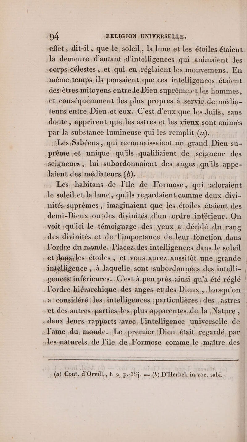 effet, -dit-il, que.le soleil, la lune et les étoiles étaient: Ja demeure d'autant ;d'intelligences qui animaient les corps célestes ,.et qui en réglaient les mouvemens. En même, temps. ils pensaïent que ces intelligences étaient désiêtres mitoyens-entre.le Dieu suprème.et les hommes, ‘ét.conséquemment !les plus propres à .servir.de:média- teurs entre Dieu et eux. C’est d’eux'que.les Juifs, sans doute, apprirent.que les. astres:et les cieux sont:animés par la substance lumineuse qui les remplit (a). Lés Sabéens, qui reconnaissaient,un. grand Dieu su- prême -et ‘unique :qu'ils qualifiaient de seigneur des seigneurs , lui subordonnaient des anges qu'ils .appe- laient des médiateurs (6). | _ Les habitans de l'ile de Formose , qui :adoraient le soleil.et. la lune , qu'ils regardaient.comme deux .divi- _mités-suprêmes, imaginaient que les étoiles étaient des demi-Dieux ou des, divinités. d’un . ordre inférieur. On ‘voit ;qu'ici le témoignage, des yeux .a décidé du rang -des divinités.et .de l'importance de.leur fonction dans l’ordre du monde. :Placez.des.intelligences. dans.le soleil et dansiles étoiles, et .vous.aurez aussitôt nne :grande intelligence , à laquelle, sont :subordonnées. des intelli- .geneés! inférieures. .C'est. à-peu, près-ainsi qu'a été réglé . l’ordre hiérarchique. des anges.et;des Dieux, lorsqu'on a! considéré ; les :intelligences ; particulières ; des ,astres et.des;autres partiesles,plus apparentes.de.la Nature , . dans Jeurs rapports avec. l'intelligence universelle de f’ame..du, monde. Le premier Dieu. était. regardé, par “lessmaturels.de l'ile de .Formose comme. le -maître, des (a) Cont. d'Orvill., 2, p.304. — ,(b) D’'Herbel, in: voc. sabi.